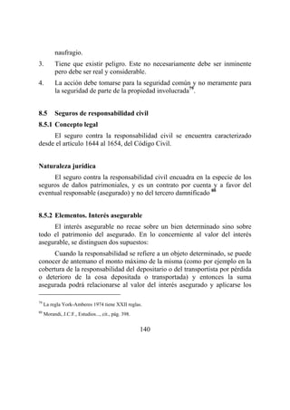 140
naufragio.
3. Tiene que existir peligro. Este no necesariamente debe ser inminente
pero debe ser real y considerable.
4. La acción debe tomarse para la seguridad común y no meramente para
la seguridad de parte de la propiedad involucrada79
.
8.5 Seguros de responsabilidad civil
8.5.1 Concepto legal
El seguro contra la responsabilidad civil se encuentra caracterizado
desde el artículo 1644 al 1654, del Código Civil.
Naturaleza jurídica
El seguro contra la responsabilidad civil encuadra en la especie de los
seguros de daños patrimoniales, y es un contrato por cuenta y a favor del
eventual responsable (asegurado) y no del tercero damnificado 80
8.5.2 Elementos. Interés asegurable
El interés asegurable no recae sobre un bien determinado sino sobre
todo el patrimonio del asegurado. En lo concerniente al valor del interés
asegurable, se distinguen dos supuestos:
Cuando la responsabilidad se refiere a un objeto determinado, se puede
conocer de antemano el monto máximo de la misma (como por ejemplo en la
cobertura de la responsabilidad del depositario o del transportista por pérdida
o deterioro de la cosa depositada o transportada) y entonces la suma
asegurada podrá relacionarse al valor del interés asegurado y aplicarse los
79
La regla York-Amberes 1974 tiene XXII reglas.
80
Morandi, J.C.F., Estudios..., cit., pág. 398.
 
