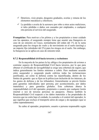 147
Deterioro, vicio propio, desgastes graduales, averías y roturas de los
elementos mecánicos y eléctricos;
La perdida o avería de la aeronave por robo u otros actos maliciosos,
si tales pérdidas o daños son causados por empleados, o cualquier
otra persona al servicio del asegurado.
Franquicias: Para motivar a los pilotos y a los propietarios a tener cuidado
con los aparatos, el asegurado siempre tiene que asumir una franquicia en
caso de un siniestro en Casco, normalmente del orden del 1% de la suma
asegurada para los riesgos de vuelo y de movimiento en el suelo (taxiing) y
un importe fijo (alrededor del 2%) para los riesgos en el suelo. Sin embargo,
la franquicia no se aplica en caso de siniestro total.
8.7.2 Responsabilidad civil hacia terceros y exclusiones
En la mayoría de los países la ley obliga a los propietarios de aviones a
contratar seguros de Responsabilidad Civil hacia terceros, por lo que para
obtener el certificado de navegabilidad se exige una cobertura de seguro, que
indica generalmente los límites mínimos a cubrir. Pero mediante acuerdo
entre asegurador y asegurado puede cubrirse todas las reclamaciones
justificadas, así como la defensa contra las injustificadas, dentro de los
límites de garantía que se fijen en la póliza (con inclusión de los intereses, de
los gastos de defensa y de los tribunales). Generalmente se prevén límites
para garantías individuales (por persona, por acontecimiento, por daños
materiales) y para garantías globales. Esta cobertura abarca la
responsabilidad civil del operador, propietario o usuario por cualquier lesión
(mortal o no) de terceras personas no pasajeros. Abarca también la
Responsabilidad Civil respecto a los daños materiales a las propiedades de
terceros que no estén bajo el cuidado, la custodia o el control del operador, lo
que significa que excluye el transporte aéreo de cargas y de equipajes (que se
cubre separadamente).
Se cubre al operador, propietario, usuario o persona responsable según
 