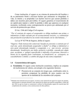 15
Como institución, el seguro es un sistema de protección del hombre y
de su patrimonio frente a diversos hechos que amenazan su integridad, su
vida, su interés y su propiedad. Los hechos nocivos que causan pérdidas o
daños son inciertos pero previsibles. El seguro garantiza el resarcimiento de
un capital para reparar o cubrir la perdida o daño que aparezca en cualquier
momento, recibiendo como contraprestación un precio por adelantado por el
servicio de protección que ofrece.
El Art. 1546 del Código Civil expresa:
“Por el contrato de seguro el asegurador se obliga mediante una prima, a
indemnizar el daño causado por un acontecimiento incierto, o a suministrar
una prestación al producirse un evento relacionado con la vida humana...”
La Ley Nº 827/96 de Seguros, define al seguro:
“Seguros: Toda transacción comercial, basada en convenio o contrato por el
cual una parte denominada asegurador o fiador9
se obliga a indemnizar a
otra parte denominada tomador o asegurado, o a una tercera persona
denominada beneficiario, por daño, perjuicio o pérdida causada por algún
azar, accidente, o peligro especificado o indicado a la persona, intereses o
bienes de la segunda parte contratante, su beneficiario, su cesionario, su
causahabiente o similar, a cambio del pago de una suma estipulada.”
1.4 Características del seguro.
a) Económica: El seguro como institución económica, implica un conjunto
de trasferencias de valores, con arreglo a los siguientes factores:
Presencia de un conjunto de riesgos que, combinados entre sí,
permiten compensar las pérdidas de unos cuantos con los
aportes de la totalidad de los miembros del conjunto.
9
Mediante ésta inclusión la ley de seguros, reconoce como operación de seguro los seguros de garantía,
anteriormente se permitía incluirlos como operación de seguros por practica aseguradora, a partir del
año 1962 en que en el país se comenzaron a utilizar los denominados seguros de caución para fiel
cumplimiento de contratos, en las construcciones de obras publicas.
 