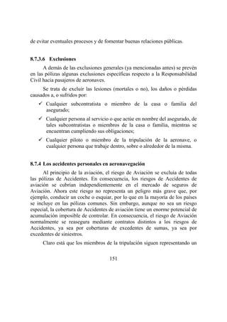 151
de evitar eventuales procesos y de fomentar buenas relaciones públicas.
8.7.3.6 Exclusiones
A demás de las exclusiones generales (ya mencionadas antes) se prevén
en las pólizas algunas exclusiones específicas respecto a la Responsabilidad
Civil hacia pasajeros de aeronaves.
Se trata de excluir las lesiones (mortales o no), los daños o pérdidas
causados a, o sufridos por:
Cualquier subcontratista o miembro de la casa o familia del
asegurado;
Cualquier persona al servicio o que actúe en nombre del asegurado, de
tales subcontratistas o miembros de la casa o familia, mientras se
encuentran cumpliendo sus obligaciones;
Cualquier piloto o miembro de la tripulación de la aeronave, o
cualquier persona que trabaje dentro, sobre o alrededor de la misma.
8.7.4 Los accidentes personales en aeronavegación
Al principio de la aviación, el riesgo de Aviación se excluía de todas
las pólizas de Accidentes. En consecuencia, los riesgos de Accidentes de
aviación se cubrían independientemente en el mercado de seguros de
Aviación. Ahora este riesgo no representa un peligro más grave que, por
ejemplo, conducir un coche o esquiar, por lo que en la mayoría de los países
se incluye en las pólizas comunes. Sin embargo, aunque no sea un riesgo
especial, la cobertura de Accidentes de aviación tiene un enorme potencial de
acumulación imposible de controlar. En consecuencia, el riesgo de Aviación
normalmente se reasegura mediante contratos distintos a los riesgos de
Accidentes, ya sea por coberturas de excedentes de sumas, ya sea por
excedentes de siniestros.
Claro está que los miembros de la tripulación siguen representando un
 