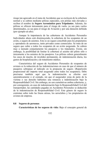 152
riesgo tan agravado en el ramo de Accidentes que se excluyen de la cobertura
normal y se cubren mediante pólizas especiales, con primas más elevadas y
reciben el nombre de Seguro Aeronáutico para Tripulantes. Además, las
pólizas se ofrecen únicamente para el riesgo de vuelo, ya sea para vuelos
determinados, ya sea para el riesgo de Aviación y por una duración definida
(por ejemplo un año).
Aunque la importancia de las coberturas de Accidentes Personales
Individuales ahora está disminuyendo, la cobertura de los ocupantes de un
avión, o seguro de asientos. Este es un seguro concebido para los propietarios
y operadores de aeronaves, tanto privados como comerciales. Se trata de un
seguro que cubre a todos los ocupantes de un avión asegurado. Se cubren
muy a menudo conjuntamente los pasajeros y los tripulantes. Existe, sin
embargo, la posibilidad de limitar la cobertura al asiento del piloto sólo o
únicamente a los asientos de los pasajeros. Las pólizas cubren generalmente
los casos de muerte, de invalidez permanente, de indemnización diaria, los
gastos de hospitalización y de tratamiento médico.
Característica del seguro de Accidentes Personales de ocupantes de
aviones es la reducción de las indemnizaciones en caso de que el número de
pasajeros sobrepase al indicado en la propuesta de seguro. (Repartición
proporcional del importe total asegurado entre todos los ocupantes). Debe
precisarse también aquí que la indemnización se efectúa casi
automáticamente o al contado, sin que el asegurador exija de parte de la
víctima o sus derecho habientes una renuncia a indemnización bajo la
Responsabilidad Civil. Sin embargo, no son cumulativas ambas coberturas, y,
por consiguiente, en caso de indemnización bajo la Responsabilidad Civil del
transportador, las cantidades pagadas en Accidentes Personales se deducirán
de la indemnización de Responsabilidad Civil. Este género de seguro lo
contratan sobre todo las líneas aéreas, los aeroclubes y los propietarios de
aviones de empresa.
8.8 Seguros de personas
Características de los seguros de vida: Bajo el concepto general de
 