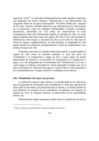 153
seguro de “vida”81
se entienden fundamentalmente todas aquellas coberturas
que dependen del factor aleatorio “fallecimiento o no fallecimiento del
asegurado dentro de un plazo determinado”. No había cabida para ninguno
de los otros factores, también aleatorios, que influencian en la vida humana
en su transcurso, como por ejemplos enfermedades, invalidez, accidente,
matrimonio, paternidad, etc. Con todas, las características de estas
contingencias están muy íntimamente ligadas al concepto de vida y no sería
lógico cubrirlas bajo otros ramos del seguro. Por ello, la ley suele permitir la
inclusión de estos riesgos, o una parte de ellos, en el ramo de vida, bajo la
forma de seguros complementarios; en otras palabras, el asegurador de vida
puede otorgar las coberturas correspondientes a título de complemento a sus
pólizas de seguro de vida
Tomando como base el concepto arriba mencionado, se puede definir el
seguro de vida como un contrato mediante el cual una parte (el
“contratante”), se compromete a pagar en uno o varios pagos un monto
determinado (la “prima”) y la otra parte (el “asegurador”), se compromete a
pagar a la o las designadas por el contratante (los “beneficiarios”), en uno o
varios pagos, el importe convenido (la “suma asegurada”) siempre que, en el
plazo convenido (la “duración del seguro”), ocurra sobre la vida asegurada o
las eventualidades (los “riesgos cubiertos”) señaladas en el contrato.
8.8.1 Modalidades del seguro de personas
La definición anterior deja entrever la multiplicidad de las coberturas
que el asegurador de vida podría estar concediendo. La idea que cada persona
tiene sobre la previsión y de protección para él mismo y su familia puede ser
muy diferente, de acuerdo con las costumbres, el ambiente, los recursos, la
manera de vivir, la situación familiar, la apreciación de las posibilidades
futuras, etc.
Prácticamente ningún asegurador podría estar en condiciones de prever
81
Nuestro Código Civil acertadamente lo denomina “Seguro de Personas”.
 