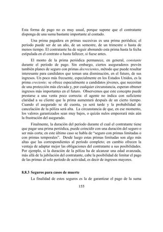 155
Esta forma de pago no es muy usual, porque supone que el contratante
disponga de una suma bastante importante al contado.
Una prima pagadera en primas sucesivas es una prima periódica; el
período puede ser de un año, de un semestre, de un trimestre o hasta de
menos tiempo. El contratante ha de seguir abonando esta prima hasta la fecha
estipulada en el contrato o hasta fallecer, si fuese antes.
El monto de la prima periódica permanece, en general, constante
durante el período de pago. Sin embargo, ciertos aseguradores prevén
también planes de seguro con primas decrecientes, método que puede resultar
interesante para candidatos que teman una disminución, en el futuro, de sus
ingresos. Un poco más frecuente, especialmente en los Estados Unidos, es la
prima creciente; se ofrece especialmente a candidatos jóvenes, que necesitan
de una protección más elevada y, por cualquier circunstancia, esperan obtener
ingresos más importantes en el futuro. Observemos que este concepto puede
prestarse a una venta poco correcta: el agente no indica con suficiente
claridad a su cliente que la prima aumentará después de un cierto tiempo.
Cuando el asegurado se dé cuenta, ya será tarde y la probabilidad de
cancelación de la póliza será alta. La circunstancia de que, en ese momento,
los valores garantizados sean muy bajos, o quizás nulos empeorará más aún
la frustración del asegurado.
Finalmente, la duración del período durante el cual el contratante tiene
que pagar una prima periódica, puede coincidir con una duración del seguro o
ser más corta; en este último caso se habla de “seguro con primas limitadas o
con primas temporales”. Desde luego estas primas limitadas son algo más
altas que las correspondientes al período completo; en cambio ofrecen la
ventaja de adaptar mejor las obligaciones del contratante a sus posibilidades.
Por ejemplo, si la duración de la póliza ha de alcanzar una edad avanzada,
más allá de la jubilación del contratante, cabe la posibilidad de limitar el pago
de las primas al solo período de actividad, es decir de ingresos mayores.
8.8.3 Seguros para casos de muerte
La finalidad de estos seguros es la de garantizar el pago de la suma
 
