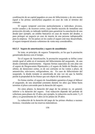 158
combinación de un capital pagadero en caso de fallecimiento y de otro monto
(igual a las primas satisfechas) pagadero en caso de vida al término del
contrato.
El seguro temporal conviene particularmente a individuos jóvenes,
recién casados y de recursos cortos, cuya familia necesita de inmediato una
protección elevada; es indicado también para garantizar la cancelación de una
deuda (por ejemplo, un crédito bancario) en caso de muerte del deudor, o
para proteger un negocio en caso de muerte de una persona indispensable
para la empresa. En los países en los cuales el seguro está muy desarrollado,
el seguro temporal alcanza volúmenes de venta muy considerables.
8.8.3.3 Seguro de amortización y seguro de anualidades
Se trata, en principio, de seguros Temporales, en los que la prestación
garantizada decrece con el tiempo.
En el seguro de Amortización, la prestación asegurada se define como
siendo igual al saldo en el momento del fallecimiento del asegurado, de una
deuda contratada anteriormente. Algunas formas especiales de este plan son
el seguro de Desgravamen Hipotecario y el seguro de Saldo de Deudas; este
ultimo, de duraciones cortas, es de uso corriente en las ventas a plazo, de
automóviles, televisores, refrigeradoras, etc. En caso de fallecimiento del
asegurado, la deuda restante es amortizada de una vez sin que la familia
pierda la propiedad de los bienes que son objeto de la operación.
En forma similar, el seguro de Anualidades garantiza el pago al fallecer
el asegurado, de una anualidad constante durante los años que faltan hasta
terminar el plazo convenido para la duración del seguro.
En estos planes, la duración del pago de las primas es, en general,
inferior a la duración del seguro. Esta reducción depende del período de
cobertura; para planes de 10 años, por ejemplo, la reducción oscila entre 3 y 4
años y es generalmente de 5 años en los planes de 20 años.
La reducción de la duración del pago de las primas obedece a razones
técnicas, vinculadas con las reservas matemáticas.
 