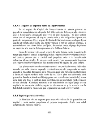 159
8.8.3.4 Seguros de capital y renta de supervivientes
En el seguro de Capital de Supervivientes el monto pactado es
pagadero inmediatamente después del fallecimiento del asegurado, siempre
que el beneficiario designado este vivo en este momento. Si este fallece
antes que el asegurado, el seguro queda nulo y sin obligación alguna por
parte del asegurador. En el seguro de Renta de Supervivientes, en lugar de un
capital el beneficiario recibe una renta vitalicia o por un término limitado, a
menudo hasta una cierta fecha, prefijada. En ambos casos, el pago de primas
se suspende a la muerte del asegurado o a la del beneficiario.
Como lo hemos visto, en el seguro de Vida Entera existe la certeza de
tener que pagar el capital asegurado; en los seguros de sobrevivientes no hay
tal certeza, puesto que el capital será pagadero solo si el beneficiario
sobrevive al asegurado. El riesgo es así menor y por consiguiente la prima
del seguro de sobrevivientes es más barata que la del seguro de Vida Entera.
Los planes mencionados en este numeral son particularmente indicados
cuando una sola persona depende económicamente del asegurado, es decir
cuando la finalidad del seguro es la previsión para una persona; si ella llegase
a faltar, el seguro perdería toda razón de ser. Es el plan mas adecuado para
garantizar la educación de un hijo (pago de una renta hasta cierta fecha) o una
dote para una hija; o también para la instalación de un futuro médico (pago
de un capital). Conviene también a un matrimonio sin hijos (pago de un
capital o de una renta vitalicia, según las circunstancias y de acuerdo con la
habilidad en materia financiera que se presume tenga el sobreviviente).
8.8.4 Seguros para caso de vida
La finalidad de los seguros para caso de vida es la de garantizar un
capital o unas rentas pagaderas al propio asegurado, desde una edad
determinada, hasta su muerte.
 