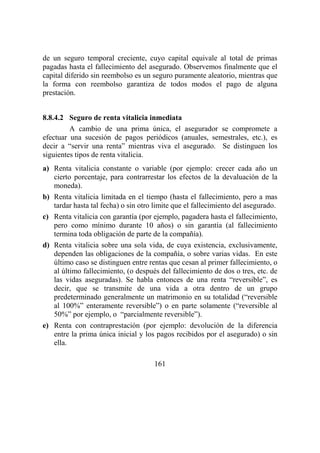 161
de un seguro temporal creciente, cuyo capital equivale al total de primas
pagadas hasta el fallecimiento del asegurado. Observemos finalmente que el
capital diferido sin reembolso es un seguro puramente aleatorio, mientras que
la forma con reembolso garantiza de todos modos el pago de alguna
prestación.
8.8.4.2 Seguro de renta vitalicia inmediata
A cambio de una prima única, el asegurador se compromete a
efectuar una sucesión de pagos periódicos (anuales, semestrales, etc.), es
decir a “servir una renta” mientras viva el asegurado. Se distinguen los
siguientes tipos de renta vitalicia.
a) Renta vitalicia constante o variable (por ejemplo: crecer cada año un
cierto porcentaje, para contrarrestar los efectos de la devaluación de la
moneda).
b) Renta vitalicia limitada en el tiempo (hasta el fallecimiento, pero a mas
tardar hasta tal fecha) o sin otro limite que el fallecimiento del asegurado.
c) Renta vitalicia con garantía (por ejemplo, pagadera hasta el fallecimiento,
pero como mínimo durante 10 años) o sin garantía (al fallecimiento
termina toda obligación de parte de la compañía).
d) Renta vitalicia sobre una sola vida, de cuya existencia, exclusivamente,
dependen las obligaciones de la compañía, o sobre varias vidas. En este
último caso se distinguen entre rentas que cesan al primer fallecimiento, o
al último fallecimiento, (o después del fallecimiento de dos o tres, etc. de
las vidas aseguradas). Se habla entonces de una renta “reversible”, es
decir, que se transmite de una vida a otra dentro de un grupo
predeterminado generalmente un matrimonio en su totalidad (“reversible
al 100%” enteramente reversible”) o en parte solamente (“reversible al
50%” por ejemplo, o “parcialmente reversible”).
e) Renta con contraprestación (por ejemplo: devolución de la diferencia
entre la prima única inicial y los pagos recibidos por el asegurado) o sin
ella.
 