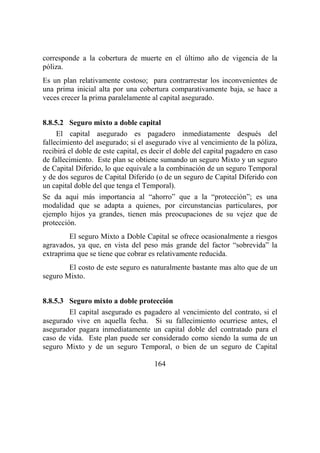 164
corresponde a la cobertura de muerte en el último año de vigencia de la
póliza.
Es un plan relativamente costoso; para contrarrestar los inconvenientes de
una prima inicial alta por una cobertura comparativamente baja, se hace a
veces crecer la prima paralelamente al capital asegurado.
8.8.5.2 Seguro mixto a doble capital
El capital asegurado es pagadero inmediatamente después del
fallecimiento del asegurado; si el asegurado vive al vencimiento de la póliza,
recibirá el doble de este capital, es decir el doble del capital pagadero en caso
de fallecimiento. Este plan se obtiene sumando un seguro Mixto y un seguro
de Capital Diferido, lo que equivale a la combinación de un seguro Temporal
y de dos seguros de Capital Diferido (o de un seguro de Capital Diferido con
un capital doble del que tenga el Temporal).
Se da aquí más importancia al “ahorro” que a la “protección”; es una
modalidad que se adapta a quienes, por circunstancias particulares, por
ejemplo hijos ya grandes, tienen más preocupaciones de su vejez que de
protección.
El seguro Mixto a Doble Capital se ofrece ocasionalmente a riesgos
agravados, ya que, en vista del peso más grande del factor “sobrevida” la
extraprima que se tiene que cobrar es relativamente reducida.
El costo de este seguro es naturalmente bastante mas alto que de un
seguro Mixto.
8.8.5.3 Seguro mixto a doble protección
El capital asegurado es pagadero al vencimiento del contrato, si el
asegurado vive en aquella fecha. Si su fallecimiento ocurriese antes, el
asegurador pagara inmediatamente un capital doble del contratado para el
caso de vida. Este plan puede ser considerado como siendo la suma de un
seguro Mixto y de un seguro Temporal, o bien de un seguro de Capital
 