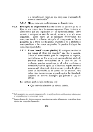 172
y la naturaleza del riesgo, en este caso surge el concepto de
pleno de conservación83
.
9.3.1.3 Mixto: como una combinación de las dos anteriores.
9.3.2. Reaseguro no proporcional: En este sistema las cesiones ya no se
fijan en una proporción a las sumas aseguradas. Estos contratos se
caracterizan por una repartición de las responsabilidades entre
cedente y reasegurador sobre la base del siniestro, y no a la suma
asegurada, como ocurre en el reaseguro proporcional. En
compensación de la cobertura otorgada, el reasegurador recibe un
porcentaje de la prima o de las primas originales y no la proporción
correspondiente a las sumas aseguradas. Se pueden distinguir las
siguientes modalidades:
9.3.2.1. Excess Loss (Exceso de pérdida): El reasegurador cubre lo
que supera al pleno por siniestro84
que fija la cedente.
Ofrece el inconveniente para las compañías de seguros,
especialmente en los seguros de responsabilidad civil, de
presentar fuertes fluctuaciones en el caso de que se
produzcan grandes variaciones en el orden económico o
monetario y que en época de inflación se registra tanto un
aumento del número de siniestros que exceden del pleno,
como un incremento de la cuantía de los mismos. Para
paliar estos inconvenientes se puede aplicar la cláusula de
cobertura en moneda extranjera que permite la Ley Nº
827/96.
Las ventajas que tiene esta modalidad son:
• Que cubre los siniestros de elevada cuantía.
83
En la aceptación más general, se da este nombre al capital máximo o capital de riesgo máximo, que
el asegurador conserva por su propia cuanta.
84
Cuanto el monto del siniestro, supera el pleno de conservación del asegurador o capital de riesgo
máximo que conservaba el asegurador.
 