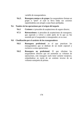 178
variable de reaseguradores.
9.6.3. Reaseguro mutuo o de grupo: los aseguradores forman un
grupo o “pool” al cual se lleva todas sus cesiones
repartiéndolas con arreglo a unas bases prefijadas.
9.6 Nombre de las operaciones por el origen del negocio
9.6.1 Cesiones: si proceden de aceptaciones de seguro directo;
9.7.1 Retrocesiones: si proceden de aceptaciones de reaseguros,
que equivale a volver a ceder parte de lo que ya fue
asumido por el asegurador o reasegurador, en su caso.
9.8 Clasificación por el carácter de los reaseguradores
9.8.1 Reaseguro profesional: es el que practican los
reaseguradores que se dedican de un modo especial y
exclusivo a estas operaciones.
9.8.2 Reaseguro no profesional: El que efectúan los
aseguradores directos que así aumentan su volumen de
operaciones, este reaseguro suele tener carácter reciproco,
estipulándose en razón de un contrato inverso de un
volumen semejante de primas.
 