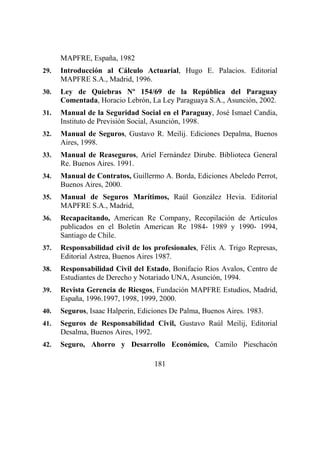 181
MAPFRE, España, 1982
29. Introducción al Cálculo Actuarial, Hugo E. Palacios. Editorial
MAPFRE S.A., Madrid, 1996.
30. Ley de Quiebras Nº 154/69 de la República del Paraguay
Comentada, Horacio Lebrón, La Ley Paraguaya S.A., Asunción, 2002.
31. Manual de la Seguridad Social en el Paraguay, José Ismael Candia,
Instituto de Previsión Social, Asunción, 1998.
32. Manual de Seguros, Gustavo R. Meilij. Ediciones Depalma, Buenos
Aires, 1998.
33. Manual de Reaseguros, Ariel Fernández Dirube. Biblioteca General
Re. Buenos Aires. 1991.
34. Manual de Contratos, Guillermo A. Borda, Ediciones Abeledo Perrot,
Buenos Aires, 2000.
35. Manual de Seguros Marítimos, Raúl González Hevia. Editorial
MAPFRE S.A., Madrid,
36. Recapacitando, American Re Company, Recopilación de Artículos
publicados en el Boletín American Re 1984- 1989 y 1990- 1994,
Santiago de Chile.
37. Responsabilidad civil de los profesionales, Félix A. Trigo Represas,
Editorial Astrea, Buenos Aires 1987.
38. Responsabilidad Civil del Estado, Bonifacio Ríos Avalos, Centro de
Estudiantes de Derecho y Notariado UNA, Asunción, 1994.
39. Revista Gerencia de Riesgos, Fundación MAPFRE Estudios, Madrid,
España, 1996.1997, 1998, 1999, 2000.
40. Seguros, Isaac Halperin, Ediciones De Palma, Buenos Aires. 1983.
41. Seguros de Responsabilidad Civil, Gustavo Raúl Meilij, Editorial
Desalma, Buenos Aires, 1992.
42. Seguro, Ahorro y Desarrollo Económico, Camilo Pieschacón
 
