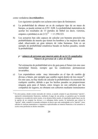 20
como verdaderas incertidumbres.
Los siguientes ejemplos nos aclaran estos tipos de fenómenos:
a) La probabilidad de obtener un as de cualquier tipo de un mazo de
barajas, se puede estimar en 4/52= 0,08. La probabilidad matemática de
acertar los resultados de 13 partidos de fútbol (es decir, victorias,
empates o pérdidas) es de (1/3)
13
= 1/1.594.323.
b) Los actuarios han sido capaces de calcular con bastante precisión las
probabilidades de muerte que tienen los hombres y las mujeres de cada
edad, observando un gran número de vidas humanas. Esto es un
ejemplo de probabilidad estadística basado en hechos pasados, siendo
la probabilidad:
p = número de personas que mueren antes de su (x+1) cumpleaños
Número de personas de x años de Edad
Tal estimación de probabilidad sirve de guía para el futuro (en este caso
mortalidad futura), siempre que las condiciones permanezcan
invariables.
c) Los exportadores están muy interesados en el tipo de cambio de
divisas a futuro, por ejemplo que cambio regirá dentro de tres meses12
.
En este caso, no hay medio de calcular la probabilidad o la extensión de
cualquier cambio, debido a que los hechos pasados no proporcionan
ninguna guía para el futuro, estos riesgos no son cubiertos por las
compañías de seguros, no obstante son cubiertos mediante instrumentos
12
En otros países, donde existen mercados de valores, se puede comprar lo que denominan “opción”,
operación eminentemente financiera, mediante el pago de una prima, se garantiza que la moneda
extranjera no excederá de cierto monto, si no alcanza dicho monto, el exportador puede hacer uso de
la opción de no comprar las divisas y si sobrepasa dicho monto, la institución que colocó la
“opción”, debe venderle la moneda extranjera al precio que está contemplado en la “opción”, éstos
cálculos lo realizan matemáticos e ingenieros especializados en materia financiera o los actuarios si
existe como profesión en dichos mercados.
 