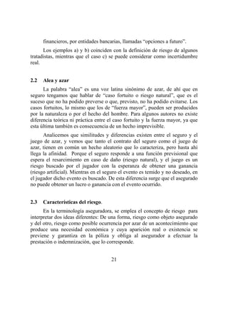 21
financieros, por entidades bancarias, llamadas “opciones a futuro”.
Los ejemplos a) y b) coinciden con la definición de riesgo de algunos
tratadistas, mientras que el caso c) se puede considerar como incertidumbre
real.
2.2 Alea y azar
La palabra “alea” es una voz latina sinónimo de azar, de ahí que en
seguro tengamos que hablar de “caso fortuito o riesgo natural”, que es el
suceso que no ha podido preverse o que, previsto, no ha podido evitarse. Los
casos fortuitos, lo mismo que los de “fuerza mayor”, pueden ser producidos
por la naturaleza o por el hecho del hombre. Para algunos autores no existe
diferencia teórica ni práctica entre el caso fortuito y la fuerza mayor, ya que
esta última también es consecuencia de un hecho imprevisible.
Analicemos que similitudes y diferencias existen entre el seguro y el
juego de azar, y vemos que tanto el contrato del seguro como el juego de
azar, tienen en común un hecho aleatorio que lo caracteriza, pero hasta ahí
llega la afinidad. Porque el seguro responde a una función previsional que
espera el resarcimiento en caso de daño (riesgo natural), y el juego es un
riesgo buscado por el jugador con la esperanza de obtener una ganancia
(riesgo artificial). Mientras en el seguro el evento es temido y no deseado, en
el jugador dicho evento es buscado. De esta diferencia surge que el asegurado
no puede obtener un lucro o ganancia con el evento ocurrido.
2.3 Características del riesgo.
En la terminología aseguradora, se emplea el concepto de riesgo para
interpretar dos ideas diferentes: De una forma, riesgo como objeto asegurado
y del otro, riesgo como posible ocurrencia por azar de un acontecimiento que
produce una necesidad económica y cuya aparición real o existencia se
previene y garantiza en la póliza y obliga al asegurador a efectuar la
prestación o indemnización, que lo corresponde.
 