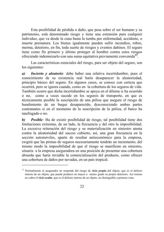 22
Esta posibilidad de pérdida o daño, que pesa sobre el ser humano y su
patrimonio, está denominado riesgo y tiene una extensión para cualquier
individuo, que va desde la cuna hasta la tumba por enfermedad, accidente, o
muerte prematura. Los bienes igualmente pueden sufrir incendios, robos,
merma, deterioro, en fin, toda suerte de riesgos y eventos dañinos. El seguro
tiene como fin primero y último proteger al hombre contra estos riesgos
ofreciendo indemnizarlo con una suma equitativa previamente convenida13
.
Las características esenciales del riesgo, para ser objeto del seguro, son
los siguientes:
a) Incierto y aleatorio: debe haber una relativa incertidumbre, pues el
conocimiento de su existencia real haría desaparecer la aleatoriedad,
principio básico del seguro. En algunos casos, se conoce con certeza que
ocurrirá, pero se ignora cuando, como en la cobertura de los seguros de vida.
También ocurre que dicha incertidumbre se apoya en el dilema si ha ocurrido
o no, como a veces sucede en los seguros de transporte, en que es
técnicamente posible la suscripción de una póliza que asegure el riesgo de
hundimiento de un buque desaparecido, desconociendo ambas partes
contratantes si en el momento de la suscripción de la póliza, el barco ha
naufragado o no.
b) Posible: Ha de existir posibilidad de riesgo, tal posibilidad tiene dos
limitaciones extremas, de un lado, la frecuencia y del otro la imposibilidad.
La excesiva reiteración del riesgo y su materialización en siniestro atenta
contra la aleatoriedad del suceso cubierto, así, una gran frecuencia en la
sección automóviles, aparte de resultar antieconómico para la empresa,
exigirá que las primas de seguros necesariamente tendrán un incremento, del
mismo modo la imposibilidad de que el riesgo se manifieste en siniestro,
situaría a la empresa aseguradora en una posición de presentar una cobertura
absurda que haría inviable la comercialización del producto, como ofrecer
una cobertura de daños por nevadas, en un país tropical.
13
Normalmente el asegurador no responde del riesgo de vicio propio del objeto, que es el defecto
interno de un objeto, que puede producir en mayor o menor grado su propio deterioro. Así mismo
no cubre el vicio oculto, que es el defecto interno de un objeto, no distinguible a primera vista.
 