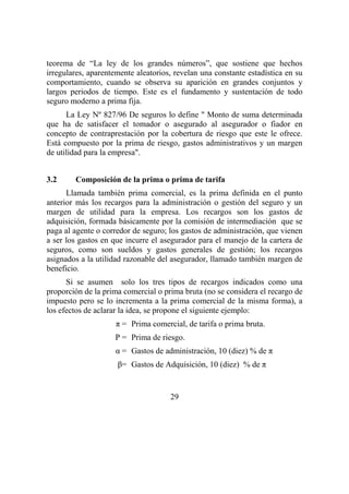 29
teorema de “La ley de los grandes números”, que sostiene que hechos
irregulares, aparentemente aleatorios, revelan una constante estadística en su
comportamiento, cuando se observa su aparición en grandes conjuntos y
largos periodos de tiempo. Este es el fundamento y sustentación de todo
seguro moderno a prima fija.
La Ley Nº 827/96 De seguros lo define " Monto de suma determinada
que ha de satisfacer el tomador o asegurado al asegurador o fiador en
concepto de contraprestación por la cobertura de riesgo que este le ofrece.
Está compuesto por la prima de riesgo, gastos administrativos y un margen
de utilidad para la empresa".
3.2 Composición de la prima o prima de tarifa
Llamada también prima comercial, es la prima definida en el punto
anterior más los recargos para la administración o gestión del seguro y un
margen de utilidad para la empresa. Los recargos son los gastos de
adquisición, formada básicamente por la comisión de intermediación que se
paga al agente o corredor de seguro; los gastos de administración, que vienen
a ser los gastos en que incurre el asegurador para el manejo de la cartera de
seguros, como son sueldos y gastos generales de gestión; los recargos
asignados a la utilidad razonable del asegurador, llamado también margen de
beneficio.
Si se asumen solo los tres tipos de recargos indicados como una
proporción de la prima comercial o prima bruta (no se considera el recargo de
impuesto pero se lo incrementa a la prima comercial de la misma forma), a
los efectos de aclarar la idea, se propone el siguiente ejemplo:
π = Prima comercial, de tarifa o prima bruta.
P = Prima de riesgo.
α = Gastos de administración, 10 (diez) % de π
β= Gastos de Adquisición, 10 (diez) % de π
 