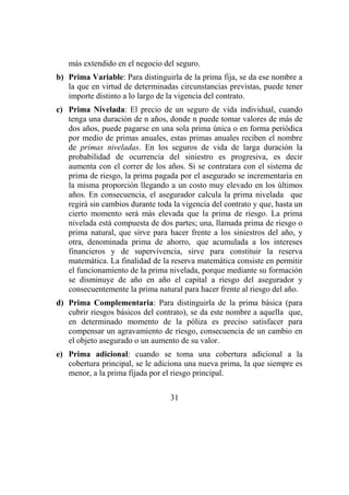 31
más extendido en el negocio del seguro.
b) Prima Variable: Para distinguirla de la prima fija, se da ese nombre a
la que en virtud de determinadas circunstancias previstas, puede tener
importe distinto a lo largo de la vigencia del contrato.
c) Prima Nivelada: El precio de un seguro de vida individual, cuando
tenga una duración de n años, donde n puede tomar valores de más de
dos años, puede pagarse en una sola prima única o en forma periódica
por medio de primas anuales, estas primas anuales reciben el nombre
de primas niveladas. En los seguros de vida de larga duración la
probabilidad de ocurrencia del siniestro es progresiva, es decir
aumenta con el correr de los años. Si se contratara con el sistema de
prima de riesgo, la prima pagada por el asegurado se incrementaría en
la misma proporción llegando a un costo muy elevado en los últimos
años. En consecuencia, el asegurador calcula la prima nivelada que
regirá sin cambios durante toda la vigencia del contrato y que, hasta un
cierto momento será más elevada que la prima de riesgo. La prima
nivelada está compuesta de dos partes; una, llamada prima de riesgo o
prima natural, que sirve para hacer frente a los siniestros del año, y
otra, denominada prima de ahorro, que acumulada a los intereses
financieros y de supervivencia, sirve para constituir la reserva
matemática. La finalidad de la reserva matemática consiste en permitir
el funcionamiento de la prima nivelada, porque mediante su formación
se disminuye de año en año el capital a riesgo del asegurador y
consecuentemente la prima natural para hacer frente al riesgo del año.
d) Prima Complementaria: Para distinguirla de la prima básica (para
cubrir riesgos básicos del contrato), se da este nombre a aquella que,
en determinado momento de la póliza es preciso satisfacer para
compensar un agravamiento de riesgo, consecuencia de un cambio en
el objeto asegurado o un aumento de su valor.
e) Prima adicional: cuando se toma una cobertura adicional a la
cobertura principal, se le adiciona una nueva prima, la que siempre es
menor, a la prima fijada por el riesgo principal.
 