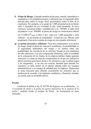 32
f) Prima de Riesgo: Llamada también prima pura, natural, matemática o
estadística, es la cantidad necesaria y suficiente que el asegurador debe
percibir para cubrir el riesgo. Nace precisamente sobre la base de la
estadística. Por ejemplo, si un grupo de 1.000 propietarios de un barrio
sufre 3 incendios de sus viviendas al año, como promedio. Si estos
siniestros ocasionan daños o pérdidas por u.m. 100.000, el daño total
ascendería a u.m. 300.000, la prima de riesgo en consecuencia deberá
ser 3/1.000 (3
o
/oo), es decir 3 por cada u.m. 1.000 asegurado y sería
cubierto – en un sistema de mutualidad – a razón de u.m. 300 por cada
propietario. Esta sería la prima de riesgo de este ejemplo referencial.
g) La prima necesaria y suficiente: Tiene dos componentes, a) La prima
de riesgo: desde el punto de vista de la estadística y la probabilidad, es
el equivalente matemático del riesgo y se asienta sobre una
probabilidad de ocurrencia de un siniestro, basada en una estadística
de años anteriores; y b) otra componente financiera, sobre el resultado
de la colocación de los fondos de la empresa (dichos fondos generan
intereses). La suma de estas dos componentes es la que nos indicará la
prima necesaria para hacer frente a los siniestros y que se deben pagar
a los asegurados, si las dos son exactas, bastarán para afrontar los
siniestros, se debe incluir en el cálculo además todos los recargos
administrativos y un margen de utilidad para la empresa. Representa
la suma necesaria para afrontar exactamente los siniestros que se
produzcan de acuerdo a las hipótesis estadística y financiera tomadas
en cuenta, más su razonable desvío.
Premio
Conforme lo define la ley Nº 827/96 De Seguros, en su definición, “es
el resultado de sumar a la prima los gastos impositivos de la emisión de la
póliza”, también recibe el nombre de Prima de Facturación en otros
mercados.
 