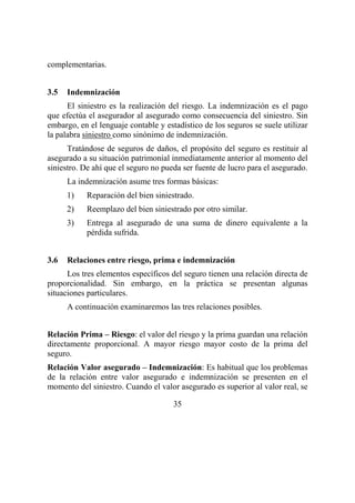 35
complementarias.
3.5 Indemnización
El siniestro es la realización del riesgo. La indemnización es el pago
que efectúa el asegurador al asegurado como consecuencia del siniestro. Sin
embargo, en el lenguaje contable y estadístico de los seguros se suele utilizar
la palabra siniestro como sinónimo de indemnización.
Tratándose de seguros de daños, el propósito del seguro es restituir al
asegurado a su situación patrimonial inmediatamente anterior al momento del
siniestro. De ahí que el seguro no pueda ser fuente de lucro para el asegurado.
La indemnización asume tres formas básicas:
1) Reparación del bien siniestrado.
2) Reemplazo del bien siniestrado por otro similar.
3) Entrega al asegurado de una suma de dinero equivalente a la
pérdida sufrida.
3.6 Relaciones entre riesgo, prima e indemnización
Los tres elementos específicos del seguro tienen una relación directa de
proporcionalidad. Sin embargo, en la práctica se presentan algunas
situaciones particulares.
A continuación examinaremos las tres relaciones posibles.
Relación Prima – Riesgo: el valor del riesgo y la prima guardan una relación
directamente proporcional. A mayor riesgo mayor costo de la prima del
seguro.
Relación Valor asegurado – Indemnización: Es habitual que los problemas
de la relación entre valor asegurado e indemnización se presenten en el
momento del siniestro. Cuando el valor asegurado es superior al valor real, se
 