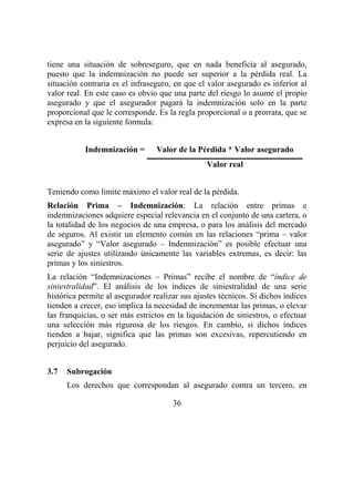 36
tiene una situación de sobreseguro, que en nada beneficia al asegurado,
puesto que la indemnización no puede ser superior a la pérdida real. La
situación contraria es el infraseguro, en que el valor asegurado es inferior al
valor real. En este caso es obvio que una parte del riesgo lo asume el propio
asegurado y que el asegurador pagará la indemnización solo en la parte
proporcional que le corresponde. Es la regla proporcional o a prorrata, que se
expresa en la siguiente formula:
Indemnización = Valor de la Pérdida * Valor asegurado
Valor real
Teniendo como limite máximo el valor real de la pérdida.
Relación Prima – Indemnización: La relación entre primas e
indemnizaciones adquiere especial relevancia en el conjunto de una cartera, o
la totalidad de los negocios de una empresa, o para los análisis del mercado
de seguros. Al existir un elemento común en las relaciones “prima – valor
asegurado” y “Valor asegurado – Indemnización” es posible efectuar una
serie de ajustes utilizando únicamente las variables extremas, es decir: las
primas y los siniestros.
La relación “Indemnizaciones – Primas” recibe el nombre de “índice de
siniestralidad”. El análisis de los índices de siniestralidad de una serie
histórica permite al asegurador realizar sus ajustes técnicos. Si dichos índices
tienden a crecer, eso implica la necesidad de incrementar las primas, o elevar
las franquicias, o ser más estrictos en la liquidación de siniestros, o efectuar
una selección más rigurosa de los riesgos. En cambio, si dichos índices
tienden a bajar, significa que las primas son excesivas, repercutiendo en
perjuicio del asegurado.
3.7 Subrogación
Los derechos que correspondan al asegurado contra un tercero, en
 