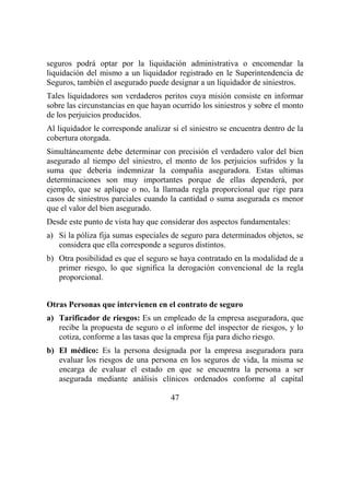 47
seguros podrá optar por la liquidación administrativa o encomendar la
liquidación del mismo a un liquidador registrado en le Superintendencia de
Seguros, también el asegurado puede designar a un liquidador de siniestros.
Tales liquidadores son verdaderos peritos cuya misión consiste en informar
sobre las circunstancias en que hayan ocurrido los siniestros y sobre el monto
de los perjuicios producidos.
Al liquidador le corresponde analizar si el siniestro se encuentra dentro de la
cobertura otorgada.
Simultáneamente debe determinar con precisión el verdadero valor del bien
asegurado al tiempo del siniestro, el monto de los perjuicios sufridos y la
suma que debería indemnizar la compañía aseguradora. Estas ultimas
determinaciones son muy importantes porque de ellas dependerá, por
ejemplo, que se aplique o no, la llamada regla proporcional que rige para
casos de siniestros parciales cuando la cantidad o suma asegurada es menor
que el valor del bien asegurado.
Desde este punto de vista hay que considerar dos aspectos fundamentales:
a) Si la póliza fija sumas especiales de seguro para determinados objetos, se
considera que ella corresponde a seguros distintos.
b) Otra posibilidad es que el seguro se haya contratado en la modalidad de a
primer riesgo, lo que significa la derogación convencional de la regla
proporcional.
Otras Personas que intervienen en el contrato de seguro
a) Tarificador de riesgos: Es un empleado de la empresa aseguradora, que
recibe la propuesta de seguro o el informe del inspector de riesgos, y lo
cotiza, conforme a las tasas que la empresa fija para dicho riesgo.
b) El médico: Es la persona designada por la empresa aseguradora para
evaluar los riesgos de una persona en los seguros de vida, la misma se
encarga de evaluar el estado en que se encuentra la persona a ser
asegurada mediante análisis clínicos ordenados conforme al capital
 