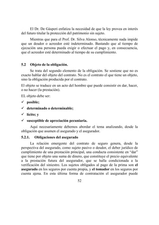 52
El Dr. De Gásperi enfatiza la necesidad de que la ley provea en interés
del futuro titular la protección del patrimonio sin sujeto.
Mientras que para el Prof. Dr. Silva Alonso, técnicamente nada impide
que un deudor o acreedor esté indeterminado. Bastando que al tiempo de
ejecución una persona pueda exigir o efectuar el pago y, en consecuencia,
que el acreedor esté determinado al tiempo de su cumplimiento.
5.2 Objeto de la obligación.
Se trata del segundo elemento de la obligación. Se sostiene que no es
exacto hablar del objeto del contrato. No es el contrato el que tiene un objeto,
sino la obligación producida por el contrato.
El objeto se traduce en un acto del hombre que puede consistir en dar, hacer,
o no hacer (la prestación).
EL objeto debe ser:
posible;
determinado o determinable;
lícito; y
susceptible de apreciación pecuniaria.
Aquí necesariamente debemos abordar el tema analizando, desde la
obligación que asumen el asegurado y el asegurador.
5.2.1. Obligaciones del asegurado
La relación emergente del contrato de seguro genera, desde la
perspectiva del asegurado, como sujeto pasivo o deudor, el deber jurídico de
cumplimiento de una prestación principal, una conducta consistente en “dar”
que tiene por objeto una suma de dinero, que constituye el precio equivalente
a la prestación futura del asegurador, que se halla condicionada a la
verificación del siniestro. Los sujetos obligados al pago de la prima son el
asegurado en los seguros por cuenta propia, y el tomador en los seguros por
cuenta ajena. En esta última forma de contratación el asegurador puede
 