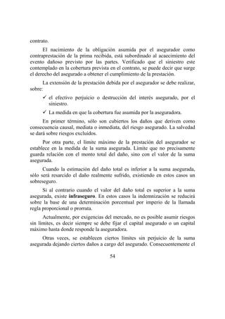 54
contrato.
El nacimiento de la obligación asumida por el asegurador como
contraprestación de la prima recibida, está subordinado al acaecimiento del
evento dañoso previsto por las partes. Verificado que el siniestro este
contemplado en la cobertura prevista en el contrato, se puede decir que surge
el derecho del asegurado a obtener el cumplimiento de la prestación.
La extensión de la prestación debida por el asegurador se debe realizar,
sobre:
el efectivo perjuicio o destrucción del interés asegurado, por el
siniestro.
La medida en que la cobertura fue asumida por la aseguradora.
En primer término, sólo son cubiertos los daños que deriven como
consecuencia causal, mediata o inmediata, del riesgo asegurado. La salvedad
se dará sobre riesgos excluidos.
Por otra parte, el límite máximo de la prestación del asegurador se
establece en la medida de la suma asegurada. Límite que no precisamente
guarda relación con el monto total del daño, sino con el valor de la suma
asegurada.
Cuando la estimación del daño total es inferior a la suma asegurada,
sólo será resarcido el daño realmente sufrido, existiendo en estos casos un
sobreseguro.
Si al contrario cuando el valor del daño total es superior a la suma
asegurada, existe infraseguro. En estos casos la indemnización se reducirá
sobre la base de una determinación porcentual por imperio de la llamada
regla proporcional o prorrata.
Actualmente, por exigencias del mercado, no es posible asumir riesgos
sin límites, es decir siempre se debe fijar el capital asegurado o un capital
máximo hasta donde responde la aseguradora.
Otras veces, se establecen ciertos límites sin perjuicio de la suma
asegurada dejando ciertos daños a cargo del asegurado. Consecuentemente el
 
