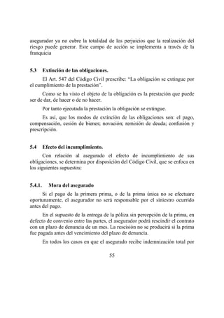 55
asegurador ya no cubre la totalidad de los perjuicios que la realización del
riesgo puede generar. Este campo de acción se implementa a través de la
franquicia
5.3 Extinción de las obligaciones.
El Art. 547 del Código Civil prescribe: “La obligación se extingue por
el cumplimiento de la prestación”.
Como se ha visto el objeto de la obligación es la prestación que puede
ser de dar, de hacer o de no hacer.
Por tanto ejecutada la prestación la obligación se extingue.
Es así, que los modos de extinción de las obligaciones son: el pago,
compensación, cesión de bienes; novación; remisión de deuda; confusión y
prescripción.
5.4 Efecto del incumplimiento.
Con relación al asegurado el efecto de incumplimiento de sus
obligaciones, se determina por disposición del Código Civil, que se enfoca en
los siguientes supuestos:
5.4.1. Mora del asegurado
Si el pago de la primera prima, o de la prima única no se efectuare
oportunamente, el asegurador no será responsable por el siniestro ocurrido
antes del pago.
En el supuesto de la entrega de la póliza sin percepción de la prima, en
defecto de convenio entre las partes, el asegurador podrá rescindir el contrato
con un plazo de denuncia de un mes. La rescisión no se producirá si la prima
fue pagada antes del vencimiento del plazo de denuncia.
En todos los casos en que el asegurado recibe indemnización total por
 