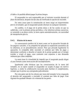 56
el daño o la perdida deberá pagar la prima íntegra.
El asegurador no será responsable por el siniestro ocurrido durante el
plazo de denuncia, después de dos días de notificada la opción de rescindir.
En estos casos para la constitución en mora exige un requerimiento
previo al tomador, que el asegurador puede efectuar en cualquier momento.
En cambio, si el pago de la prima única o de las cuotas en que se
subdivide, o de la primera prima periódica, o las ulteriores primas sucesivas,
es sometido a un plazo cierto, la mora opera automáticamente, sin necesidad
de interpelación previa.
5.4.2. Efectos de la mora
La consecuencia jurídica de la mora como ser la ejecución forzada de
los pagares vencidos, si la compañía ha aplicado la suspensión automática de
la cobertura, es un procedimiento amoral. Para que proceda legalmente la
ejecución, la compañía debe rescindir el contrato por falta de pago y
determinar conforme a derecho el monto de la prima ganada por el tiempo
corrido y exigir el pago, caso contrario esta expuesta a una demanda
ordinaria por cobro indebido.
La mora tiene la virtualidad de impedir que el asegurado pueda alegar
el caso fortuito como motivación del incumplimiento.
Igualmente cabe destacar que las consecuencias de la mora del
tomador, no se opera cuando el asegurador no acepta el pago sin motivo
legítimo, u omite la colaboración necesaria para facilitar el cumplimiento,
siempre que la prima sea consignada judicialmente.
Por otra parte uno de los efectos por mora del tomador la ley resguarda
el derecho del asegurador a rescindir el contrato por falta de pago. Este
régimen ha quedado librado a la voluntad de las partes.
 