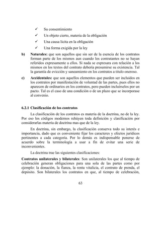 63
Su consentimiento
Un objeto cierto, materia de la obligación
Una causa licita en la obligación
Una forma exigida por la ley
b) Naturales: que son aquellos que sin ser de la esencia de los contratos
forman parte de los mismos aun cuando los contratantes no se hayan
referidos expresamente a ellos. Si nada se expresara con relación a los
mismos en los textos del contrato debería presumirse su existencia. Tal
la garantía de evicción y saneamiento en los contratos a titulo oneroso.
c) Accidentales: que son aquellos elementos que pueden ser incluidos en
los contratos por manifestación de voluntad de las partes, pues ellos no
aparecen de ordinarios en los contratos, pero pueden incluírselos por un
pacto. Tal es el caso de una condición o de un plazo que se incorporase
al convenio.
6.2.1 Clasificación de los contratos
La clasificación de los contratos es materia de la doctrina, no de la ley.
Por eso los códigos modernos rehúyen toda definición y clasificación por
considerarlas materia de doctrina mas que de la ley.
En doctrina, sin embargo, la clasificación conserva todo su interés e
importancia, dado que es conveniente fijar los caracteres y efectos jurídicos
pertinentes a cada categoría. Por lo demás es indispensable ponerse de
acuerdo sobre la terminología a usar a fin de evitar una serie de
inconvenientes.
La doctrina trae las siguientes clasificaciones:
Contratos unilaterales y bilaterales: Son unilaterales los que al tiempo de
celebración generan obligaciones para una sola de las partes como por
ejemplo: la donación, la fianza, la renta vitalicia, el contrato de prenda, el
depósito. Son bilaterales los contratos en que, al tiempo de celebración,
 
