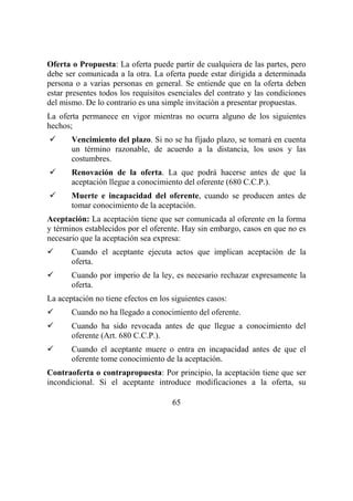 65
Oferta o Propuesta: La oferta puede partir de cualquiera de las partes, pero
debe ser comunicada a la otra. La oferta puede estar dirigida a determinada
persona o a varias personas en general. Se entiende que en la oferta deben
estar presentes todos los requisitos esenciales del contrato y las condiciones
del mismo. De lo contrario es una simple invitación a presentar propuestas.
La oferta permanece en vigor mientras no ocurra alguno de los siguientes
hechos;
Vencimiento del plazo. Si no se ha fijado plazo, se tomará en cuenta
un término razonable, de acuerdo a la distancia, los usos y las
costumbres.
Renovación de la oferta. La que podrá hacerse antes de que la
aceptación llegue a conocimiento del oferente (680 C.C.P.).
Muerte e incapacidad del oferente, cuando se producen antes de
tomar conocimiento de la aceptación.
Aceptación: La aceptación tiene que ser comunicada al oferente en la forma
y términos establecidos por el oferente. Hay sin embargo, casos en que no es
necesario que la aceptación sea expresa:
Cuando el aceptante ejecuta actos que implican aceptación de la
oferta.
Cuando por imperio de la ley, es necesario rechazar expresamente la
oferta.
La aceptación no tiene efectos en los siguientes casos:
Cuando no ha llegado a conocimiento del oferente.
Cuando ha sido revocada antes de que llegue a conocimiento del
oferente (Art. 680 C.C.P.).
Cuando el aceptante muere o entra en incapacidad antes de que el
oferente tome conocimiento de la aceptación.
Contraoferta o contrapropuesta: Por principio, la aceptación tiene que ser
incondicional. Si el aceptante introduce modificaciones a la oferta, su
 
