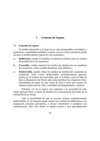 70
7. Contrato de Seguro
7.1 Concepto de seguro
El hombre desarrolla a lo largo de su vida innumerables actividades y
quehaceres, sucediéndole múltiples eventos. Así un evento cualquiera puede
ser para el hombre desde el punto de vista económico:
a) Indiferente, cuando no modifica la relación existente entre los medios
de satisfacción y las exigencias;
b) Favorable, cuando aumenta los medios de satisfacción sin modificar
las exigencias, o bien, cuando disminuye estas últimas; y
c) Desfavorable, cuando reduce los medios de satisfacción o aumenta las
exigencias. Todo evento desfavorable, económicamente gravoso,
genera en el hombre una necesidad, que se la define como la falta de
tener a disposición los bienes aptos para satisfacer las exigencias fisio-
psicológicas de aquél, las que varían de unos a otros, por razones de
cultura, condiciones de vida y cualidades de temperamento y carácter.
Podemos ver en el seguro una respuesta a la necesidad de todo
sujeto (persona física o ideal) de eliminar las consecuencias derivadas de la
realización de un riesgo.
Ante la posibilidad de que le ocurran eventos económicamente
desfavorables el ser humano puede asumir una actitud de indiferencia o de
resignación, procurar prevenirlos, o buscar remediarlos o atemperar sus
consecuencias. Para esto último se puede recurrir a dos procedimientos
 