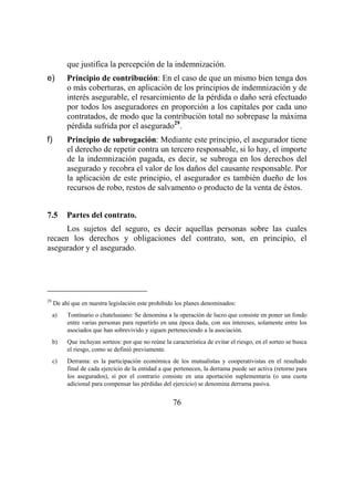 76
que justifica la percepción de la indemnización.
e) Principio de contribución: En el caso de que un mismo bien tenga dos
o más coberturas, en aplicación de los principios de indemnización y de
interés asegurable, el resarcimiento de la pérdida o daño será efectuado
por todos los aseguradores en proporción a los capitales por cada uno
contratados, de modo que la contribución total no sobrepase la máxima
pérdida sufrida por el asegurado29
.
f) Principio de subrogación: Mediante este principio, el asegurador tiene
el derecho de repetir contra un tercero responsable, si lo hay, el importe
de la indemnización pagada, es decir, se subroga en los derechos del
asegurado y recobra el valor de los daños del causante responsable. Por
la aplicación de este principio, el asegurador es también dueño de los
recursos de robo, restos de salvamento o producto de la venta de éstos.
7.5 Partes del contrato.
Los sujetos del seguro, es decir aquellas personas sobre las cuales
recaen los derechos y obligaciones del contrato, son, en principio, el
asegurador y el asegurado.
29
De ahí que en nuestra legislación este prohibido los planes denominados:
a) Tontinario o chatelusiano: Se denomina a la operación de lucro que consiste en poner un fondo
entre varias personas para repartirlo en una época dada, con sus intereses, solamente entre los
asociados que han sobrevivido y siguen perteneciendo a la asociación.
b) Que incluyan sorteos: por que no reúne la característica de evitar el riesgo, en el sorteo se busca
el riesgo, como se definió previamente.
c) Derrama: es la participación económica de los mutualistas y cooperativistas en el resultado
final de cada ejercicio de la entidad a que pertenecen, la derrama puede ser activa (retorno para
los asegurados), sí por el contrario consiste en una aportación suplementaria (o una cuota
adicional para compensar las pérdidas del ejercicio) se denomina derrama pasiva.
 