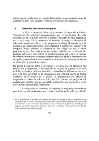 79
estos casos el beneficiario no es parte del contrato, ya que no participa en la
celebración, pero tiene derechos sobre las prestaciones del asegurador.
7.6 Formación del contrato de seguros
La oferta o propuesta la hace generalmente el asegurado, mediante
“formularios de solicitud” proporcionados por el Asegurador. La sola
existencia de la solicitud no prueba el contrato, mientras no haya aceptación
de la otra parte. En la propuesta se describe el riesgo e identifica al
solicitante, conforme a la ley esta propuesta no obliga al tomador ni a la
compañía de seguros, el tomador puede rechazar el contrato del seguro31
y la
compañía puede rechazar la cobertura de este riesgo sin que le cause
perjuicio alguno. Pero ésta situación cambia radicalmente en el caso de
prorroga del seguro, pues ante la solicitud de prorroga del seguro ya vigente,
la compañía tiene quince días para aceptar o rechazar desde el momento de la
recepción, ya que si no lo hace se presume su aceptación. Esta disposición no
se aplica a los seguros de personas.
De existir diferencias entre la propuesta y la póliza que en definitiva fue
emitida por el asegurador, si el asegurado no reclama en el plazo de un mes
de haber recibido la póliza se entienden consentidas las diferencias, siempre
que se le haya advertido de tal discordancia con cláusula inserta en forma
destacada en el anverso de la póliza. La impugnación que efectúe el
asegurado no afecta la eficacia del resto del contrato, sin perjuicio del
derecho que también tiene de rescindirlo totalmente a ese momento si no le
conviene el seguro en esas condiciones.
A veces, antes de la entrega de la póliza, el asegurador extiende un
certificado provisorio de cobertura. Hasta la emisión de la póliza y a fin de
31
En el momento de la recepción del contrato del seguro, se entrega la nota de aceptación de la
cobertura la que es firmada por el asegurado, el que da la conformidad mediante este documento del
conocimiento de las condiciones del contrato y que coincide con la propuesta firmada por él
asegurado, y si en los quince días restante no objeta este contrato por no coincidir con lo solicitado
en la propuesta, se considera aceptada.
 