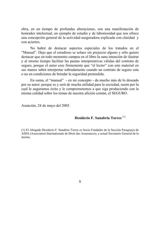 8
obra, en un tiempo de profundas alteraciones, son una manifestación de
honradez intelectual, un ejemplo de estudio y de laboriosidad que nos ofrece
una concepción general de la actividad aseguradora explicada con claridad y
con aciertos.
No habré de destacar aspectos especiales de los tratados en el
“Manual”. Dejo que el estudioso se solace sin prejuicio alguno y sólo quiero
destacar que en todo momento campea en el libro la sana intención de ilustrar
y al mismo tiempo facilitar las pautas interpretativas válidas del contrato de
seguro, porque el autor cree firmemente que “el lector” con este material en
sus manos sabrá interpretar sobradamente cuando un contrato de seguro esta
o no en condiciones de brindar la seguridad pretendida.
En suma, el “manual” - en mi concepto - da mucho más de lo deseado
por su autor; porque es y será de mucha utilidad para la sociedad, razón por la
cual le auguramos éxito y le comprometemos a que siga produciendo con la
misma calidad sobre los temas de nuestra afición común, el SEGURO.
Asunción, 24 de mayo del 2003.
Desiderio F. Sanabria Torres (1)
(1) El Abogado Desiderio F. Sanabria Torres es Socio Fundador de la Sección Paraguaya de
AIDA (Association Internationale de Droit des Assurances), y actual Secretario General de la
misma.
 