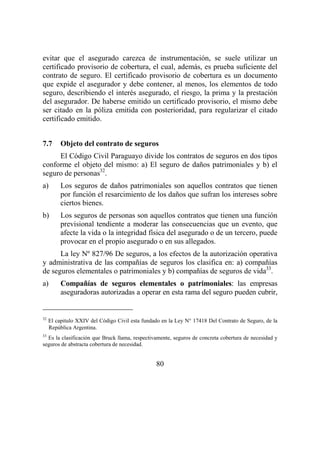 80
evitar que el asegurado carezca de instrumentación, se suele utilizar un
certificado provisorio de cobertura, el cual, además, es prueba suficiente del
contrato de seguro. El certificado provisorio de cobertura es un documento
que expide el asegurador y debe contener, al menos, los elementos de todo
seguro, describiendo el interés asegurado, el riesgo, la prima y la prestación
del asegurador. De haberse emitido un certificado provisorio, el mismo debe
ser citado en la póliza emitida con posterioridad, para regularizar el citado
certificado emitido.
7.7 Objeto del contrato de seguros
El Código Civil Paraguayo divide los contratos de seguros en dos tipos
conforme el objeto del mismo: a) El seguro de daños patrimoniales y b) el
seguro de personas32
.
a) Los seguros de daños patrimoniales son aquellos contratos que tienen
por función el resarcimiento de los daños que sufran los intereses sobre
ciertos bienes.
b) Los seguros de personas son aquellos contratos que tienen una función
previsional tendiente a moderar las consecuencias que un evento, que
afecte la vida o la integridad física del asegurado o de un tercero, puede
provocar en el propio asegurado o en sus allegados.
La ley Nº 827/96 De seguros, a los efectos de la autorización operativa
y administrativa de las compañías de seguros los clasifica en: a) compañías
de seguros elementales o patrimoniales y b) compañías de seguros de vida33
.
a) Compañías de seguros elementales o patrimoniales: las empresas
aseguradoras autorizadas a operar en esta rama del seguro pueden cubrir,
32
El capitulo XXIV del Código Civil esta fundado en la Ley N° 17418 Del Contrato de Seguro, de la
República Argentina.
33
Es la clasificación que Bruck llama, respectivamente, seguros de concreta cobertura de necesidad y
seguros de abstracta cobertura de necesidad.
 
