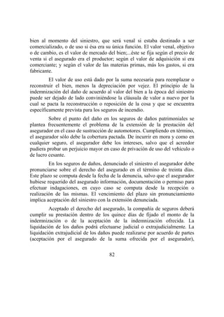 82
bien al momento del siniestro, que será venal si estaba destinado a ser
comercializado, o de uso si ésa era su única función. El valor venal, objetivo
o de cambio, es el valor de mercado del bien;...éste se fija según el precio de
venta si el asegurado era el productor; según el valor de adquisición si era
comerciante; y según el valor de las materias primas, más los gastos, si era
fabricante.
El valor de uso está dado por la suma necesaria para reemplazar o
reconstruir el bien, menos la depreciación por vejez. El principio de la
indemnización del daño de acuerdo al valor del bien a la época del siniestro
puede ser dejado de lado conviniéndose la cláusula de valor a nuevo por la
cual se pacta la reconstrucción o reposición de la cosa y que se encuentra
específicamente prevista para los seguros de incendio.
Sobre el punto del daño en los seguros de daños patrimoniales se
plantea frecuentemente el problema de la extensión de la prestación del
asegurador en el caso de sustracción de automotores. Cumpliendo en término,
el asegurador sólo debe la cobertura pactada. De incurrir en mora y como en
cualquier seguro, el asegurador debe los intereses, salvo que el acreedor
pudiera probar un perjuicio mayor en caso de privación de uso del vehículo o
de lucro cesante.
En los seguros de daños, denunciado el siniestro el asegurador debe
pronunciarse sobre el derecho del asegurado en el término de treinta días.
Este plazo se computa desde la fecha de la denuncia, salvo que el asegurador
hubiese requerido del asegurado información, documentación o permiso para
efectuar indagaciones, en cuyo caso se computa desde la recepción o
realización de las mismas. El vencimiento del plazo sin pronunciamiento
implica aceptación del siniestro con la extensión denunciada.
Aceptado el derecho del asegurado, la compañía de seguros deberá
cumplir su prestación dentro de los quince días de fijado el monto de la
indemnización o de la aceptación de la indemnización ofrecida. La
liquidación de los daños podrá efectuarse judicial o extrajudicialmente. La
liquidación extrajudicial de los daños puede realizarse por acuerdo de partes
(aceptación por el asegurado de la suma ofrecida por el asegurador),
 