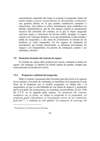 87
características especiales del riesgo se concede al asegurado, dentro de
ciertos límites y previo reconocimiento de determinadas condiciones,
una garantía abierta en la que pueden establecerse aumentos o
reducciones. Esta póliza se utiliza normalmente para simplificar los
trámites administrativos, que de otra manera exigiría la actualización
sucesiva del contenido del contrato, en la que el objeto asegurado
estuviese sujeto a variaciones de diversa índole. Ejemplo: el seguro
colectivo de vida para deudores, en la que permanente se dan entrada y
salida de asegurados, y aún antes de comunicarse la entrada de los
deudores ya están asegurados. En los seguros de transporte de
mercaderías, por tiempo determinado, se delimitan previamente los
riesgos a ser transportados, los puertos de embarques, medios a ser
utilizados y destino.
7.9 Elementos formales del contrato de seguro
El contrato de seguro debe probarse por escrito, mediante la póliza de
seguro. Sin embargo, se admiten los demás medios de prueba, siempre que
exista principio de prueba por escrito.
7.9.1 Propuesta o solicitud del asegurado.
Dado el carácter consensual entre las partes para dar inicio a la vigencia
de un contrato, el acuerdo de voluntades se manifiesta en la propuesta, la sola
firma de la propuesta por el posible asegurado, no obliga aún a la
aseguradora, ya que se está hablando de una oferta de negocio y aceptación
por la otra parte. En consecuencia, no constituye un precontrato. El Art. 1548
del C.C.P. en su segunda parte expresa “La propuesta del contrato,
cualquiera sea su forma, no obliga al asegurado ni al asegurador. La
propuesta puede subordinarse al conocimiento previo de las condiciones
generales37
”, y continua en otro párrafo “La propuesta de prorroga del
37
Refiriéndose a la verificación previa del riesgo.
 