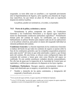 89
asegurador, su texto debe estar en castellano y ser registrado previamente
ante la Superintendencia de Seguros, salvo aquellas con cláusulas de riesgos
muy específicos, las que tienen un plazo de 30 días para su registración
después de emitirse la póliza.
Las pólizas, pueden ser nominativas, a la orden, o al portador.
7.9.3 Partes de la póliza, exclusiones y anexos
Normalmente la póliza comprende dos partes, las Condiciones
Generales y las Condiciones Particulares y en algunos casos específicos
tienen las denominadas condiciones particulares específicas38
. Normalmente
forman parte del contrato de seguro, los certificados, que se emplean
habitualmente en pólizas flotantes para amparar cada una de sus aplicaciones
o en las pólizas colectivas, para poner en manos del asegurado individual un
elemento probatorio del contrato.
Condiciones Generales: La función importante de las condiciones Generales
se deduce del hecho de que todos los contratos de seguros se pactan sobre la
base de las condiciones generales, que las compañías aseguradoras proponen
para cada sección39
del ramo en que están autorizados a operar y que forman
parte del contrato, De esta forma, se ofrecen como configuración típica del
contenido del contrato y tienen gran valor como Derecho del seguro no
codificado. En este sentido constituyen verdadero derecho consuetudinario.
Por ello han de pasar por la inspección de la Autoridad de Control para ser
registrados y verificar que se adecuen a lo dispuesto en las leyes vigentes.
Condiciones Particulares: Recogen aspectos concretamente relativos al
riesgo individualizado que se asegura y en particular los siguientes
Nombre y domicilio de las partes contratantes, y designación del
asegurado y beneficiario, en su caso.
38
En la sección del seguro de Robo, el seguro especifico de Fidelidad de Empleados.
39
La ley N° 827/96 define “sección del seguro: nombre que se da al conjunto de seguros específicos
agrupados en razón a la homogeneidad de los riesgos de cada ramo”.
 