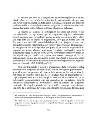 93
El reclamo por parte de la aseguradora de pruebas supletorias el último
día del plazo previsto para la determinación de indemnización, sin que haya
una razón suficientemente fundada que la justifique, configuran una conducta
tendiente a dilatar el cumplimiento de su obligación de indemnizar sobre todo
cuando la medida podría haberse solicitado al principio del plazo.
A efectos de alcanzar la justificación necesaria del evento y sus
particularidades, la ley admite que el asegurador requiera información
complementaria; pero no cualquier pedido de esta prueba suspende el plazo
que rige para que se expida la aseguradora, sino que el mismo debe ser
fundado, o sea, razonable, razonabilidad que debe ser juzgada en cada caso
particular según las circunstancias del suceso y las personales del asegurado.
La designación de investigadores por parte de la entidad aseguradora no
importa, en modo alguno, interrumpir el plazo establecido; pues la
aseguradora puede realizar en forma directa o por medio de terceros todas las
investigaciones que considere necesarias para reconocer o negar el derecho
del asegurado, sin que ello interrumpa ningún plazo legal, a menos que dicha
entidad o sus colaboradores requieran información complementaria, según lo
autoriza el artículo 1589 del Código Civil.
Una vez denunciado el siniestro, el asegurador debe pronunciarse sobre
el derecho del asegurado en un plazo (30 días en los seguros patrimoniales40
y en el seguro de personas el pago se hará dentro de los quince días de
notificado el siniestro, salvo que no se entregue toda la documentación41
)
cuyo cómputo sólo puede interrumpirse mediante el requerimiento de la
información complementaria que sea razonable; en su defecto, tiene la
obligación inexcusable de pronunciarse sobre el derecho del asegurado
dentro del plazo legal y, si no lo hace, su omisión constituye reconocimiento
implícito de la garantía, a la vez que impedimento para invocar defensas para
40
Art. 1593 parr. 1°…éste puede reclamar un pago a cuenta, si el procedimiento para establecer la
prestación debida no se hallase terminado un mes después de notificado el siniestro..
41
Art. 1593 parr. 3°…En el seguro de accidentes personales, si para el supuesto de incapacidad
temporaria se convino el pago de una renta, el asegurado tiene derecho a un pago a cuenta después
de transcurrido un mes.
 