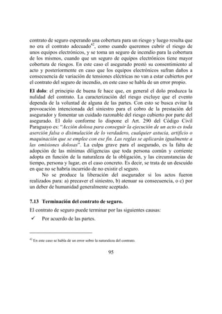 95
contrato de seguro esperando una cobertura para un riesgo y luego resulta que
no era el contrato adecuado42
, como cuando queremos cubrir el riesgo de
unos equipos electrónicos, y se toma un seguro de incendio para la cobertura
de los mismos, cuando que un seguro de equipos electrónicos tiene mayor
cobertura de riesgos. En este caso el asegurado prestó su consentimiento al
acto y posteriormente en caso que los equipos electrónicos sufran daños a
consecuencia de variación de tensiones eléctricas no van a estar cubiertos por
el contrato del seguro de incendio, en este caso se habla de un error propio.
El dolo: el principio de buena fe hace que, en general el dolo produzca la
nulidad del contrato. La caracterización del riesgo excluye que el evento
dependa de la voluntad de alguna de las partes. Con esto se busca evitar la
provocación intencionada del siniestro para el cobro de la prestación del
asegurador y fomentar un cuidado razonable del riesgo cubierto por parte del
asegurado. El dolo conforme lo dispone el Art. 290 del Código Civil
Paraguayo es: “Acción dolosa para conseguir la ejecución de un acto es toda
aserción falsa o disimulación de lo verdadero, cualquier astucia, artificio o
maquinación que se emplee con ese fin. Las reglas se aplicarán igualmente a
las omisiones dolosas”. La culpa grave para el asegurado, es la falta de
adopción de las mínimas diligencias que toda persona común y corriente
adopta en función de la naturaleza de la obligación, y las circunstancias de
tiempo, persona y lugar, en el caso concreto. Es decir, se trata de un descuido
en que no se habría incurrido de no existir el seguro.
No se produce la liberación del asegurador si los actos fueron
realizados para: a) precaver el siniestro, b) atenuar su consecuencia, o c) por
un deber de humanidad generalmente aceptado.
7.13 Terminación del contrato de seguro.
El contrato de seguro puede terminar por las siguientes causas:
Por acuerdo de las partes.
42
En este caso se habla de un error sobre la naturaleza del contrato.
 