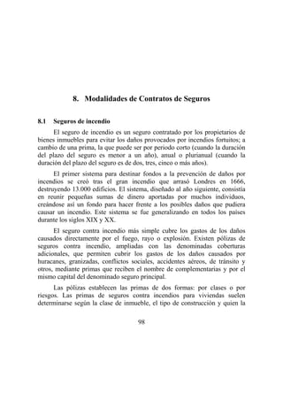 98
8. Modalidades de Contratos de Seguros
8.1 Seguros de incendio
El seguro de incendio es un seguro contratado por los propietarios de
bienes inmuebles para evitar los daños provocados por incendios fortuitos; a
cambio de una prima, la que puede ser por periodo corto (cuando la duración
del plazo del seguro es menor a un año), anual o plurianual (cuando la
duración del plazo del seguro es de dos, tres, cinco o más años).
El primer sistema para destinar fondos a la prevención de daños por
incendios se creó tras el gran incendio que arrasó Londres en 1666,
destruyendo 13.000 edificios. El sistema, diseñado al año siguiente, consistía
en reunir pequeñas sumas de dinero aportadas por muchos individuos,
creándose así un fondo para hacer frente a los posibles daños que pudiera
causar un incendio. Este sistema se fue generalizando en todos los países
durante los siglos XIX y XX.
El seguro contra incendio más simple cubre los gastos de los daños
causados directamente por el fuego, rayo o explosión. Existen pólizas de
seguros contra incendio, ampliadas con las denominadas coberturas
adicionales, que permiten cubrir los gastos de los daños causados por
huracanes, granizadas, conflictos sociales, accidentes aéreos, de tránsito y
otros, mediante primas que reciben el nombre de complementarias y por el
mismo capital del denominado seguro principal.
Las pólizas establecen las primas de dos formas: por clases o por
riesgos. Las primas de seguros contra incendios para viviendas suelen
determinarse según la clase de inmueble, el tipo de construcción y quien la
 