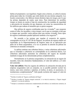 99
habita (el propietario o un inquilino). Según estos criterios, se cobra la misma
prima para todas las viviendas que estén dentro de una misma categoría. Los
locales comerciales y las fábricas tienen distintos tipos de riesgos, por lo que
las primas dependen de cuales sean éstos. Para determinar los posibles
riesgos se tienen en cuenta el tipo de construcción, las medidas de seguridad
y prevención de incendios de que disponen, así como las características de
los edificios que rodean al inmueble que se quiere asegurar.
Hay pólizas de seguros combinadas para las viviendas43
, que aseguran
contra el robo, los incendios y otros riesgos, con lo que se consigue evitar que
se tengan que suscribir varias pólizas para una misma vivienda. Estos tipos
de seguros combinados pueden aplicarse también a los negocios44
.
De acuerdo a las normas que regulan el comercio de seguros,
consagradas en la ley N° 827/96 de Seguros, las pólizas de seguros deben ser
registradas en la Superintendencia de Seguros antes de su aplicación por
parte de la firma aseguradora, a la vez se permite la emisión de pólizas de
cobertura en monedas extranjeras.
La póliza contiene una cobertura básica y varias coberturas adicionales
que se extienden a coberturas no contempladas en la cobertura básica, Las
coberturas adicionales aumentan las coberturas del seguro de incendio
mediante el pago de las denominadas primas complementarias.
Normalmente en la práctica aseguradora, la cotización de un seguro de
incendio, tiene dos elementos fundamentales; el valor del edificio y el valor
del contenido.
Valor del edificio: Para los seguros de edificios la cotización elevada por la
empresa aseguradora será en conjunto, no es posible permitir excluir los
muros, sean estos externos o internos, ni techos, ni pisos, ni ascensores, ni
instalaciones complementarias45
. Solo puede excluirse del seguro el valor de
43
Reciben el nombre de “Seguros combinados del Hogar”
44
Reciben el nombre de “Seguros integral comercial”, si se trata de comercios, o “Seguro integral
industrial” si se trata de industrias.
45
Siempre se consideraron instalaciones complementarias del edificios, las instalaciones sanitarias, de
 