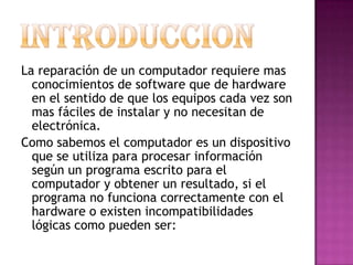 INTRODUCCION La reparación de un computador requiere mas conocimientos de software que de hardware en el sentido de que los equipos cada vez son mas fáciles de instalar y no necesitan de electrónica. Como sabemos el computador es un dispositivo que se utiliza para procesar información según un programa escrito para el computador y obtener un resultado, si el programa no funciona correctamente con el hardware o existen incompatibilidades lógicas como pueden ser:   