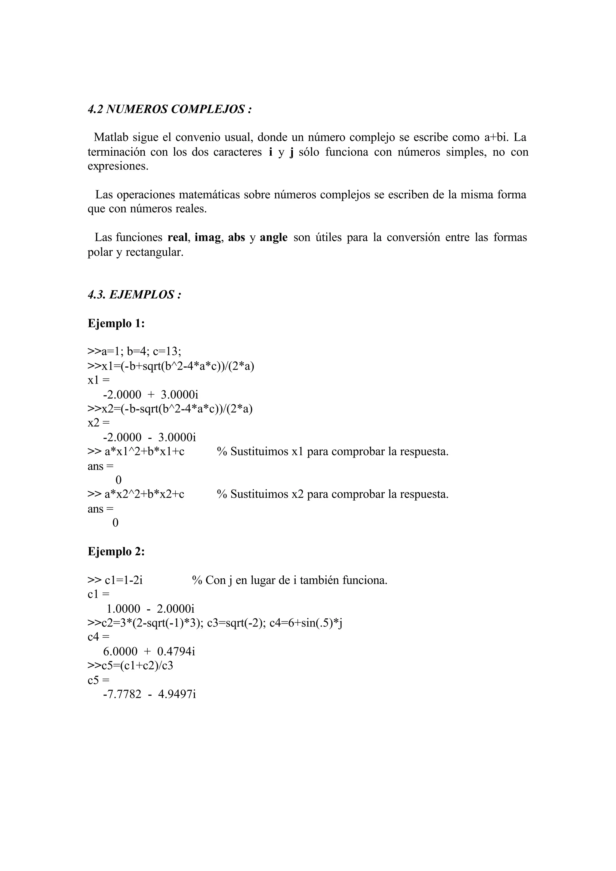 4.2 NUMEROS COMPLEJOS :
Matlab sigue el convenio usual, donde un número complejo se escribe como a+bi. La
terminación con los dos caracteres i y j sólo funciona con números simples, no con
expresiones.
Las operaciones matemáticas sobre números complejos se escriben de la misma forma
que con números reales.
Las funciones real, imag, abs y angle son útiles para la conversión entre las formas
polar y rectangular.
4.3. EJEMPLOS :
Ejemplo 1:
>>a=1; b=4; c=13;
>>x1=(-b+sqrt(b^2-4*a*c))/(2*a)
x1 =
-2.0000 + 3.0000i
>>x2=(-b-sqrt(b^2-4*a*c))/(2*a)
x2 =
-2.0000 - 3.0000i
>> a*x1^2+b*x1+c % Sustituimos x1 para comprobar la respuesta.
ans =
0
>> a*x2^2+b*x2+c % Sustituimos x2 para comprobar la respuesta.
ans =
0
Ejemplo 2:
>> c1=1-2i % Con j en lugar de i también funciona.
c1 =
1.0000 - 2.0000i
>>c2=3*(2-sqrt(-1)*3); c3=sqrt(-2); c4=6+sin(.5)*j
c4 =
6.0000 + 0.4794i
>>c5=(c1+c2)/c3
c5 =
-7.7782 - 4.9497i
 