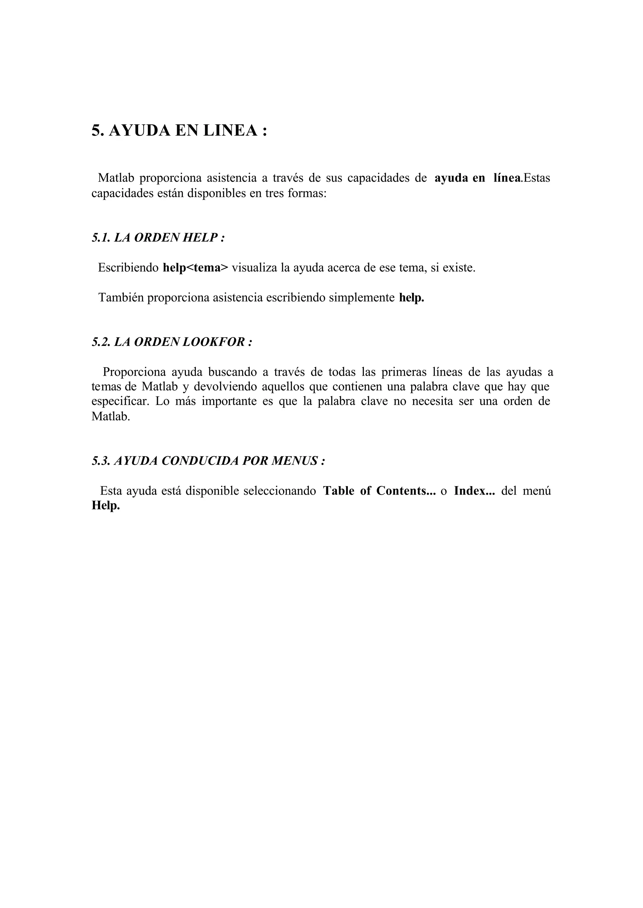 5. AYUDA EN LINEA :
Matlab proporciona asistencia a través de sus capacidades de ayuda en línea.Estas
capacidades están disponibles en tres formas:
5.1. LA ORDEN HELP :
Escribiendo help<tema> visualiza la ayuda acerca de ese tema, si existe.
También proporciona asistencia escribiendo simplemente help.
5.2. LA ORDEN LOOKFOR :
Proporciona ayuda buscando a través de todas las primeras líneas de las ayudas a
temas de Matlab y devolviendo aquellos que contienen una palabra clave que hay que
especificar. Lo más importante es que la palabra clave no necesita ser una orden de
Matlab.
5.3. AYUDA CONDUCIDA POR MENUS :
Esta ayuda está disponible seleccionando Table of Contents... o Index... del menú
Help.
 
