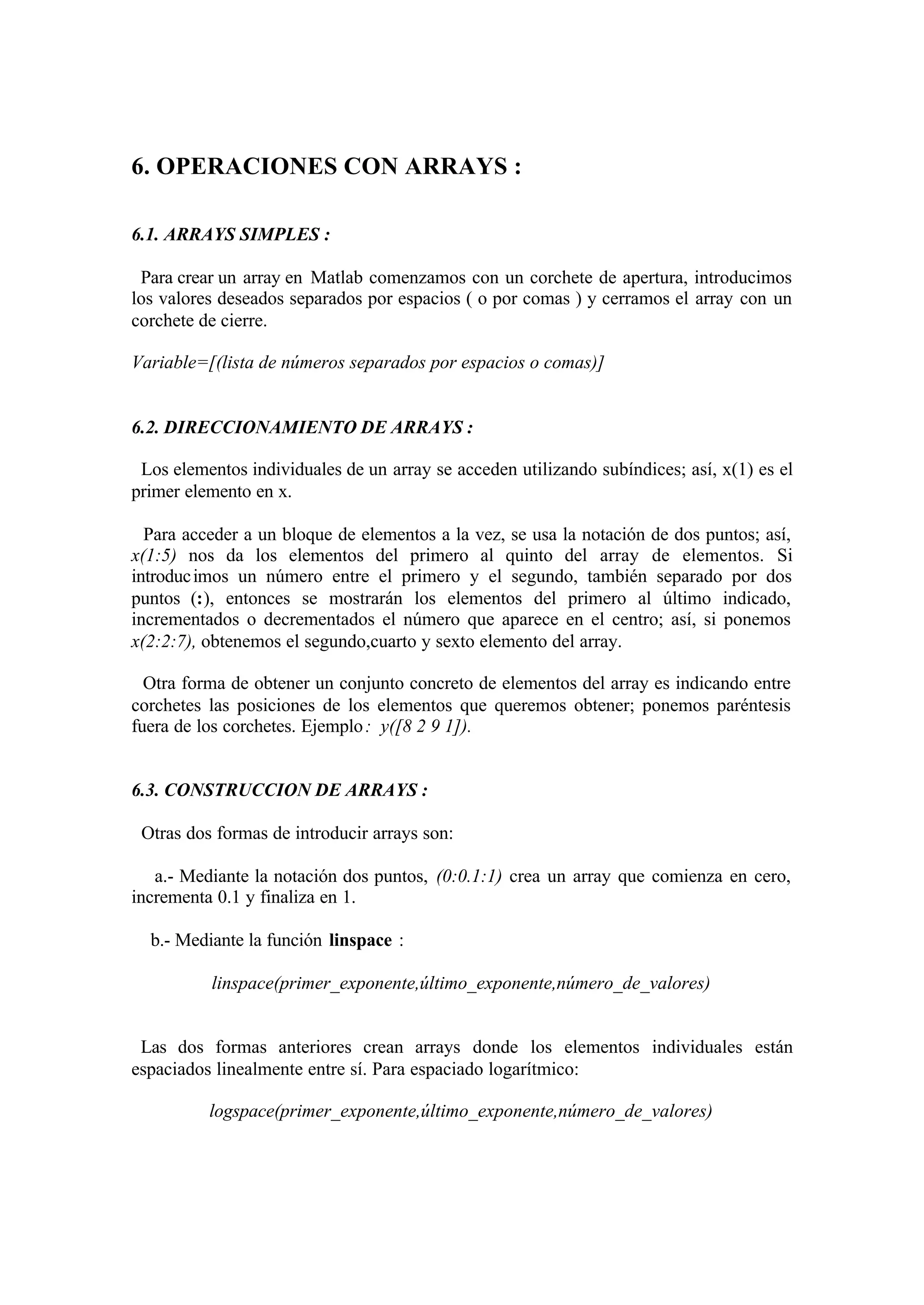 6. OPERACIONES CON ARRAYS :
6.1. ARRAYS SIMPLES :
Para crear un array en Matlab comenzamos con un corchete de apertura, introducimos
los valores deseados separados por espacios ( o por comas ) y cerramos el array con un
corchete de cierre.
Variable=[(lista de números separados por espacios o comas)]
6.2. DIRECCIONAMIENTO DE ARRAYS :
Los elementos individuales de un array se acceden utilizando subíndices; así, x(1) es el
primer elemento en x.
Para acceder a un bloque de elementos a la vez, se usa la notación de dos puntos; así,
x(1:5) nos da los elementos del primero al quinto del array de elementos. Si
introducimos un número entre el primero y el segundo, también separado por dos
puntos (:), entonces se mostrarán los elementos del primero al último indicado,
incrementados o decrementados el número que aparece en el centro; así, si ponemos
x(2:2:7), obtenemos el segundo,cuarto y sexto elemento del array.
Otra forma de obtener un conjunto concreto de elementos del array es indicando entre
corchetes las posiciones de los elementos que queremos obtener; ponemos paréntesis
fuera de los corchetes. Ejemplo: y([8 2 9 1]).
6.3. CONSTRUCCION DE ARRAYS :
Otras dos formas de introducir arrays son:
a.- Mediante la notación dos puntos, (0:0.1:1) crea un array que comienza en cero,
incrementa 0.1 y finaliza en 1.
b.- Mediante la función linspace :
linspace(primer_exponente,último_exponente,número_de_valores)
Las dos formas anteriores crean arrays donde los elementos individuales están
espaciados linealmente entre sí. Para espaciado logarítmico:
logspace(primer_exponente,último_exponente,número_de_valores)
 