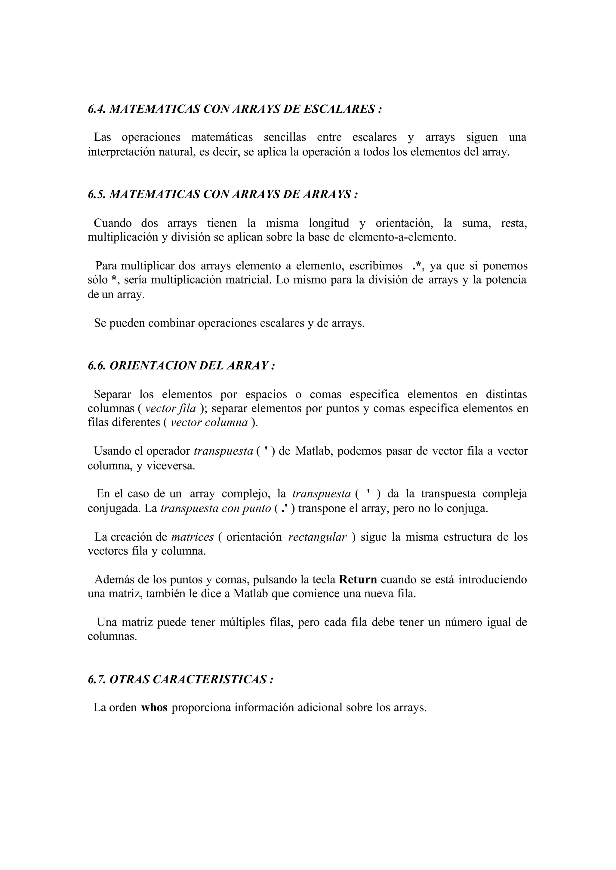 6.4. MATEMATICAS CON ARRAYS DE ESCALARES :
Las operaciones matemáticas sencillas entre escalares y arrays siguen una
interpretación natural, es decir, se aplica la operación a todos los elementos del array.
6.5. MATEMATICAS CON ARRAYS DE ARRAYS :
Cuando dos arrays tienen la misma longitud y orientación, la suma, resta,
multiplicación y división se aplican sobre la base de elemento-a-elemento.
Para multiplicar dos arrays elemento a elemento, escribimos .*, ya que si ponemos
sólo *, sería multiplicación matricial. Lo mismo para la división de arrays y la potencia
de un array.
Se pueden combinar operaciones escalares y de arrays.
6.6. ORIENTACION DEL ARRAY :
Separar los elementos por espacios o comas especifica elementos en distintas
columnas ( vector fila ); separar elementos por puntos y comas especifica elementos en
filas diferentes ( vector columna ).
Usando el operador transpuesta ( ' ) de Matlab, podemos pasar de vector fila a vector
columna, y viceversa.
En el caso de un array complejo, la transpuesta ( ' ) da la transpuesta compleja
conjugada. La transpuesta con punto ( .' ) transpone el array, pero no lo conjuga.
La creación de matrices ( orientación rectangular ) sigue la misma estructura de los
vectores fila y columna.
Además de los puntos y comas, pulsando la tecla Return cuando se está introduciendo
una matriz, también le dice a Matlab que comience una nueva fila.
Una matriz puede tener múltiples filas, pero cada fila debe tener un número igual de
columnas.
6.7. OTRAS CARACTERISTICAS :
La orden whos proporciona información adicional sobre los arrays.
 