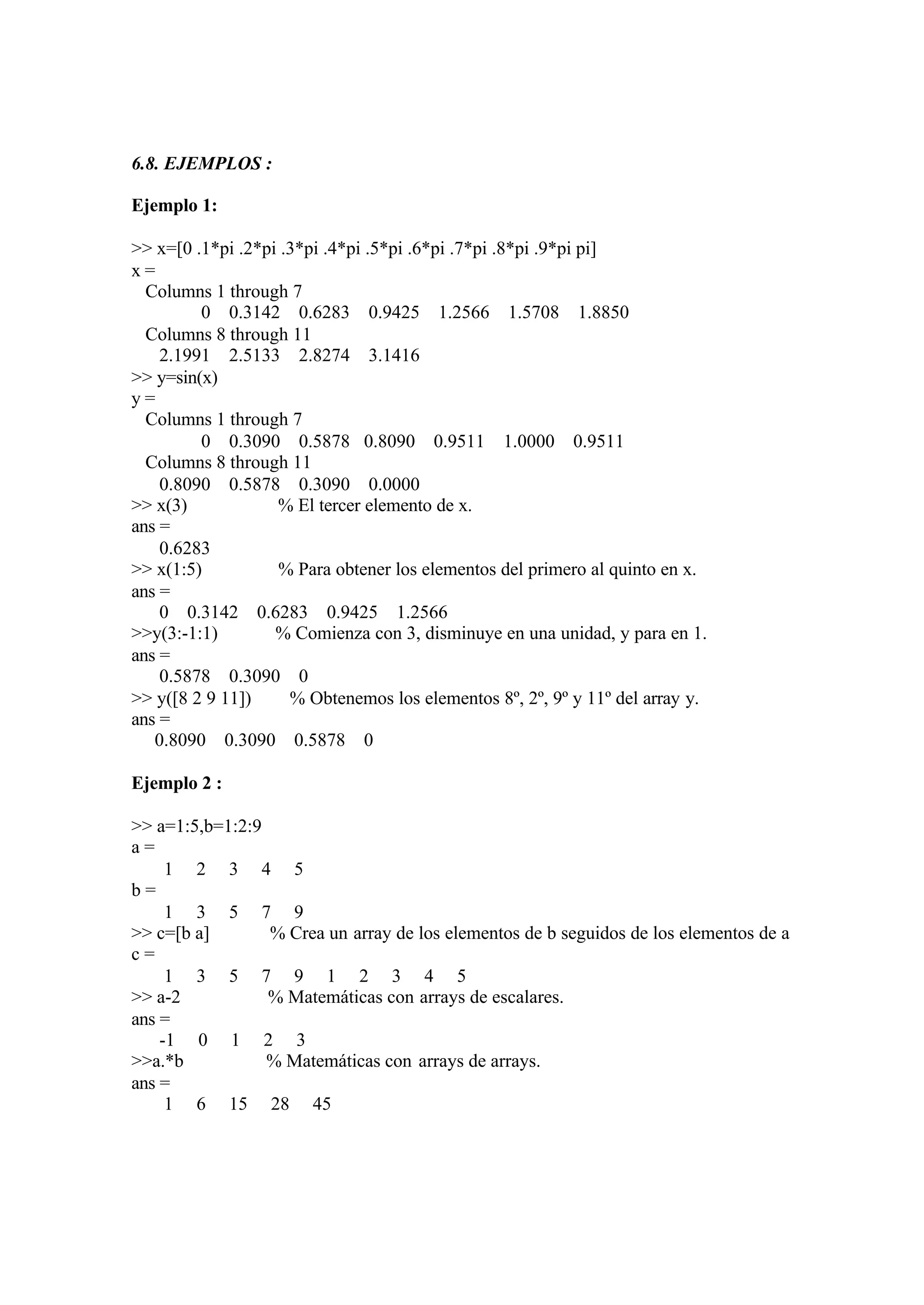 6.8. EJEMPLOS :
Ejemplo 1:
>> x=[0 .1*pi .2*pi .3*pi .4*pi .5*pi .6*pi .7*pi .8*pi .9*pi pi]
x =
Columns 1 through 7
0 0.3142 0.6283 0.9425 1.2566 1.5708 1.8850
Columns 8 through 11
2.1991 2.5133 2.8274 3.1416
>> y=sin(x)
y =
Columns 1 through 7
0 0.3090 0.5878 0.8090 0.9511 1.0000 0.9511
Columns 8 through 11
0.8090 0.5878 0.3090 0.0000
>> x(3) % El tercer elemento de x.
ans =
0.6283
>> x(1:5) % Para obtener los elementos del primero al quinto en x.
ans =
0 0.3142 0.6283 0.9425 1.2566
>>y(3:-1:1) % Comienza con 3, disminuye en una unidad, y para en 1.
ans =
0.5878 0.3090 0
>> y([8 2 9 11]) % Obtenemos los elementos 8º, 2º, 9º y 11º del array y.
ans =
0.8090 0.3090 0.5878 0
Ejemplo 2 :
>> a=1:5,b=1:2:9
a =
1 2 3 4 5
b =
1 3 5 7 9
>> c=[b a] % Crea un array de los elementos de b seguidos de los elementos de a
c =
1 3 5 7 9 1 2 3 4 5
>> a-2 % Matemáticas con arrays de escalares.
ans =
-1 0 1 2 3
>>a.*b % Matemáticas con arrays de arrays.
ans =
1 6 15 28 45
 