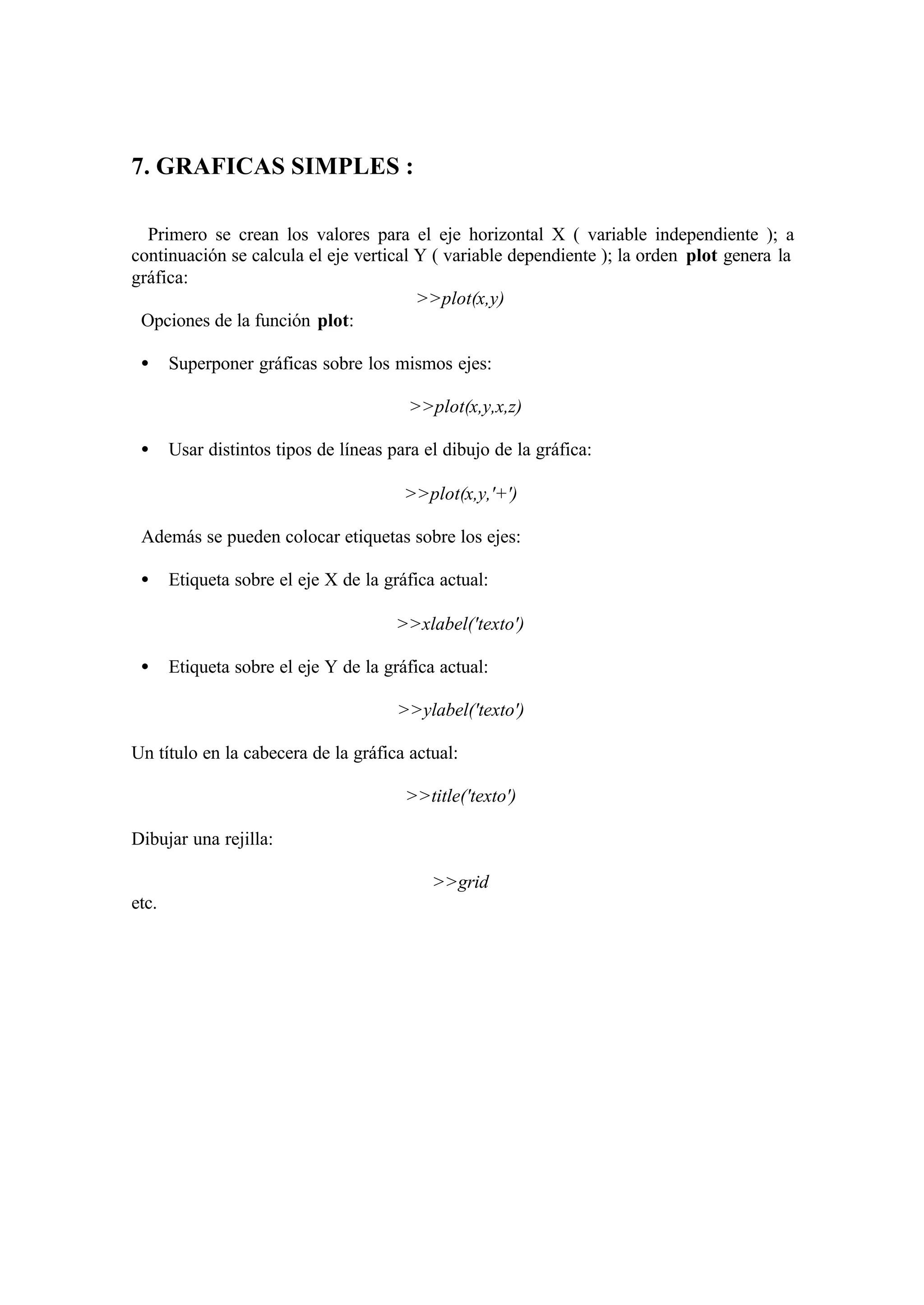 7. GRAFICAS SIMPLES :
Primero se crean los valores para el eje horizontal X ( variable independiente ); a
continuación se calcula el eje vertical Y ( variable dependiente ); la orden plot genera la
gráfica:
>>plot(x,y)
Opciones de la función plot:
• Superponer gráficas sobre los mismos ejes:
>>plot(x,y,x,z)
• Usar distintos tipos de líneas para el dibujo de la gráfica:
>>plot(x,y,'+')
Además se pueden colocar etiquetas sobre los ejes:
• Etiqueta sobre el eje X de la gráfica actual:
>>xlabel('texto')
• Etiqueta sobre el eje Y de la gráfica actual:
>>ylabel('texto')
Un título en la cabecera de la gráfica actual:
>>title('texto')
Dibujar una rejilla:
>>grid
etc.
 