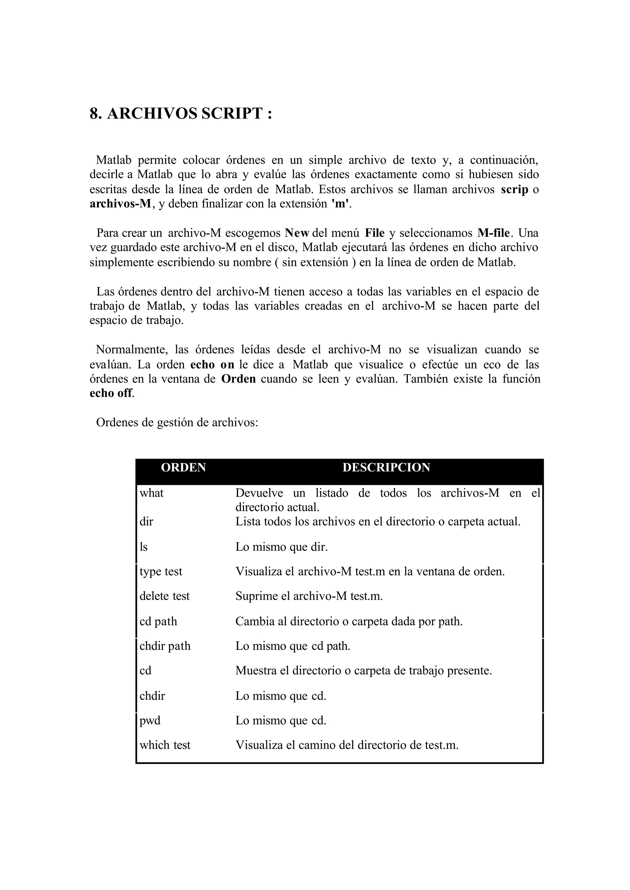 8. ARCHIVOS SCRIPT :
Matlab permite colocar órdenes en un simple archivo de texto y, a continuación,
decirle a Matlab que lo abra y evalúe las órdenes exactamente como si hubiesen sido
escritas desde la línea de orden de Matlab. Estos archivos se llaman archivos scrip o
archivos-M, y deben finalizar con la extensión 'm'.
Para crear un archivo-M escogemos New del menú File y seleccionamos M-file. Una
vez guardado este archivo-M en el disco, Matlab ejecutará las órdenes en dicho archivo
simplemente escribiendo su nombre ( sin extensión ) en la línea de orden de Matlab.
Las órdenes dentro del archivo-M tienen acceso a todas las variables en el espacio de
trabajo de Matlab, y todas las variables creadas en el archivo-M se hacen parte del
espacio de trabajo.
Normalmente, las órdenes leídas desde el archivo-M no se visualizan cuando se
evalúan. La orden echo on le dice a Matlab que visualice o efectúe un eco de las
órdenes en la ventana de Orden cuando se leen y evalúan. También existe la función
echo off.
Ordenes de gestión de archivos:
ORDEN DESCRIPCION
what Devuelve un listado de todos los archivos-M en el
directorio actual.
dir Lista todos los archivos en el directorio o carpeta actual.
ls Lo mismo que dir.
type test Visualiza el archivo-M test.m en la ventana de orden.
delete test Suprime el archivo-M test.m.
cd path Cambia al directorio o carpeta dada por path.
chdir path Lo mismo que cd path.
cd Muestra el directorio o carpeta de trabajo presente.
chdir Lo mismo que cd.
pwd Lo mismo que cd.
which test Visualiza el camino del directorio de test.m.
 