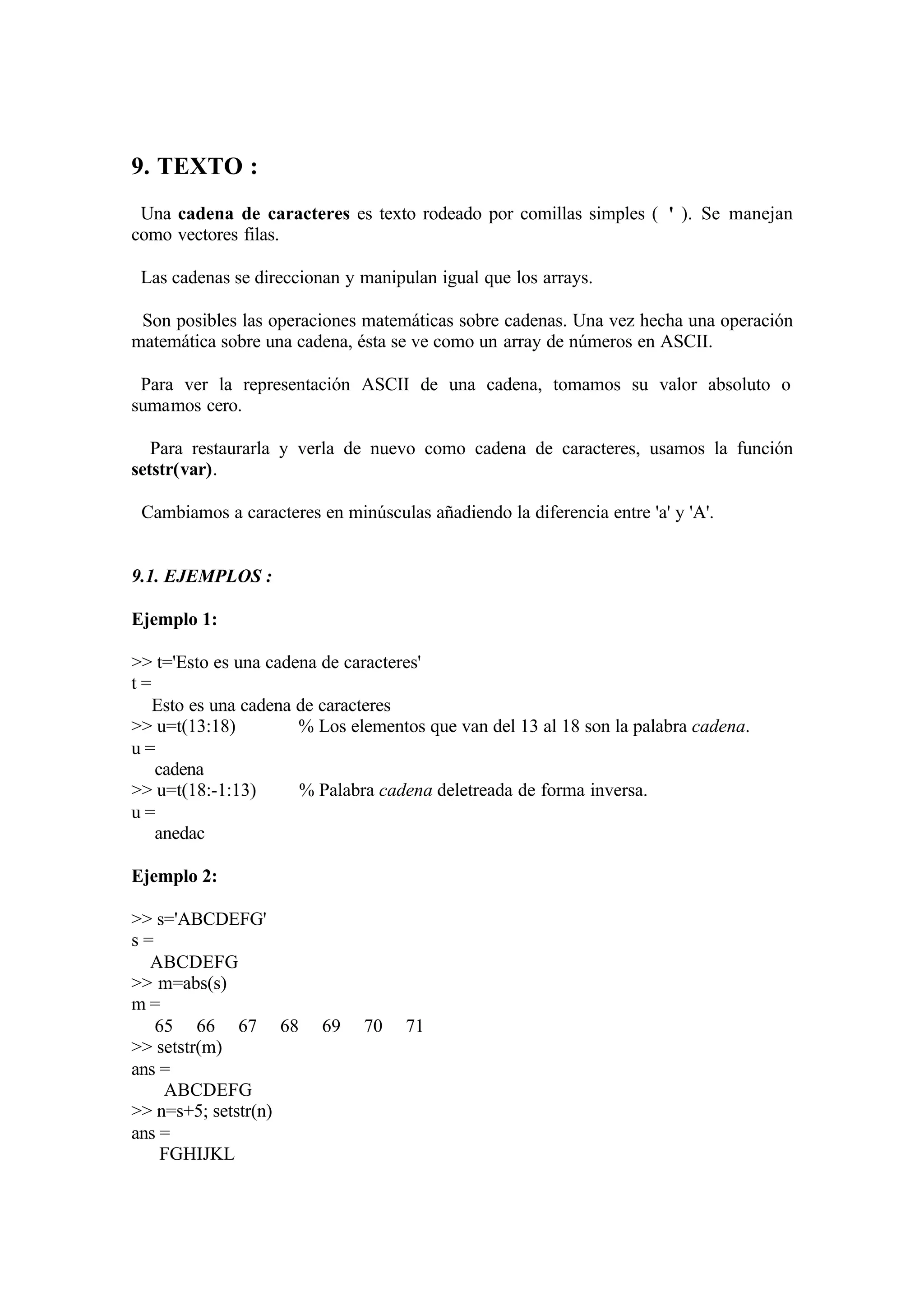 9. TEXTO :
Una cadena de caracteres es texto rodeado por comillas simples ( ' ). Se manejan
como vectores filas.
Las cadenas se direccionan y manipulan igual que los arrays.
Son posibles las operaciones matemáticas sobre cadenas. Una vez hecha una operación
matemática sobre una cadena, ésta se ve como un array de números en ASCII.
Para ver la representación ASCII de una cadena, tomamos su valor absoluto o
sumamos cero.
Para restaurarla y verla de nuevo como cadena de caracteres, usamos la función
setstr(var).
Cambiamos a caracteres en minúsculas añadiendo la diferencia entre 'a' y 'A'.
9.1. EJEMPLOS :
Ejemplo 1:
>> t='Esto es una cadena de caracteres'
t =
Esto es una cadena de caracteres
>> u=t(13:18) % Los elementos que van del 13 al 18 son la palabra cadena.
u =
cadena
>> u=t(18:-1:13) % Palabra cadena deletreada de forma inversa.
u =
anedac
Ejemplo 2:
>> s='ABCDEFG'
s =
ABCDEFG
>> m=abs(s)
m =
65 66 67 68 69 70 71
>> setstr(m)
ans =
ABCDEFG
>> n=s+5; setstr(n)
ans =
FGHIJKL
 